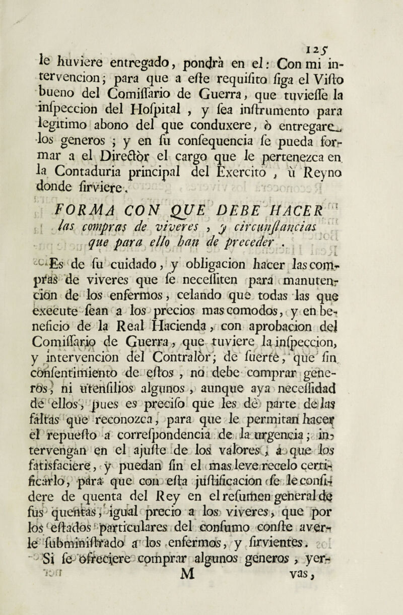 le huviere entregado, pondrá en el: Con mi in¬ tervención ; para que a eíle requiíito liga el Viílo bueno del ComiíTario de Guerra, que tuvieíle la inípeccion del Hofpital , y fea iníírumento para legitimo abono del que conduxere, d entregare- •los géneros , y en fu confequencia fe pueda for¬ mar a el Direftor el cargo que le pertenezca en la Contaduría principal del Exercito , ú Reyno donde íirvicre. FORMA CON QUE DEBE HACER las compras de víveres , y c ir cunjluncías que para ello han de preceder . c‘Es de fu cuidado, y obligación hacer las com¬ pras de víveres que fe necelfiten para manuten? don de los enfermos, celando que todas las que exeeute fean a los precios mas comodos, y en be¬ neficio de la Real Hacienda, con aprobación del Comilíário de Guerra , que tuviere la inípeccion, y intervención del Contralor; de fuerte, que fin confentimiento de eífos , no debe comprar gene- ros , ni u'renfilios algunos , aunque aya necelfidad de ellos, pues es precifo que les dé parte délas faltas que reconozca, para que le permitan hacer el repueílo a correfpondencia de la urgencia; in? tervengan en el ajuíte de los valores , a .-que los fatisfaciere,; y puedan fin el mas leve recelo certi¬ ficarlo , para que con ella juílificacion efe leconfií dere de quenta del Rey en el refurüen general de fus' qtientas, igual precio a los víveres, que por los' eftados particulares del confumo con/le aver¬ ie fubminiftrado a los enfermos, y furientes. ' Si fe ofreciere comprar algunos géneros , yer- vas,