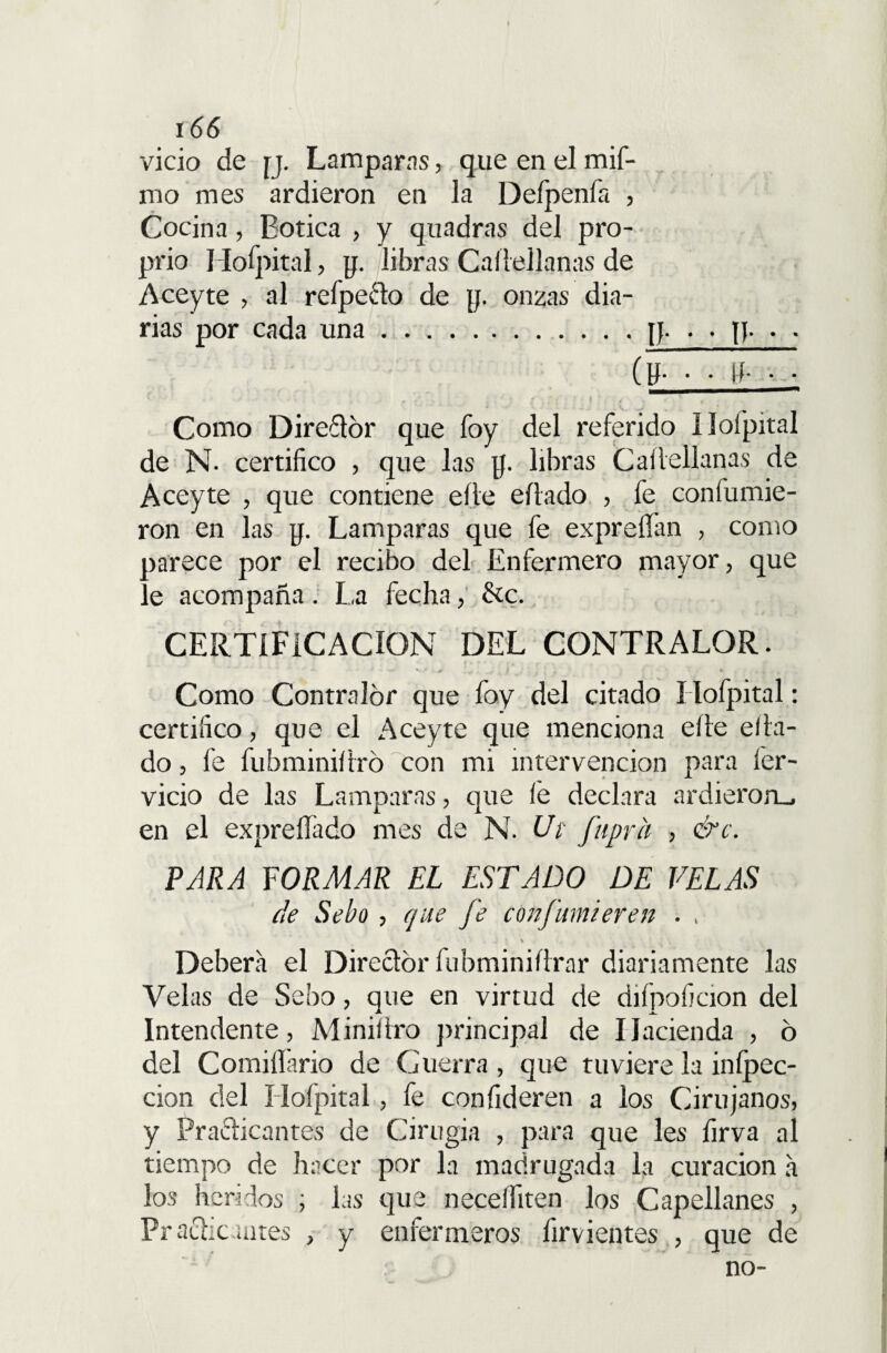 vicio de ij. Lamparas, que en el mif- mo mes ardieron en la Defpenfa , Cocina, Botica , y quadras del pro- prio Ilofpital, p. libras Caílellanas de Aceyte , al refpe&o de y. onzas dia¬ rias por cada una.p. . . p. . . Como Direflbr que foy del referido Ilofpital de N- certifico , que las p. libras Caílellanas de Aceyte , que contiene elle eílado , fe confumie- ron en las p. Lamparas que fe expreíían , como parece por el recibo del Enfermero mayor, que le acompaña. La fecha, &c. CERTIFICACION DEL CONTRALOR. Como Contralor que foy del citado I lofpital: certifico, que el Aceyte que menciona elle efla¬ do , fe fubminiflró con mi intervención para fier- vicio de las Lamparas, que lé declara ardieron., en el expreílado mes de N. Ut fuprh , &c. PARA FORMAR EL ESTADO DE VELAS de Sebo , que Je conjumieren . , \ Deberá el Director fubminiíirar diariamente las Velas de Sebo, que en virtud de diípoficion del Intendente, Miniílro principal de Hacienda , ó del Comiííário de Guerra, que tuviere la inípec- cion del Ilofpital, fe confideren a los Cirujanos, y Practicantes de Cirugía , para que les firva al tiempo de hacer por la madrugada la curación á los heridos ; las que neceífiten los Capellanes , Practicantes , y enfermeros firvientes , que de