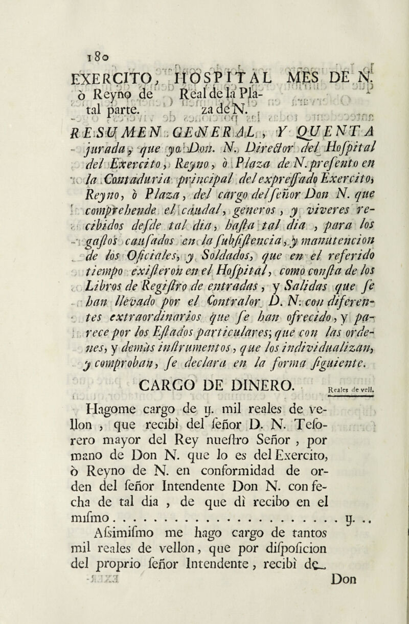 • y * ¡ ■ s. - • SPITAL 0 EXE R CITO, 6 Reyno de tal parte. za de N. : Realdela Pía- r r n o t ■ • r / »i MES DE N. r rT ». .i- iií (. > < ■ i < rr . o '■i* R £)Sfcf Af £ N ■. GEiNER Al , Y QUE NT A - jurada y y#? yo.-Don. AG Dire&or del[ Hofpital del Exercito,¡ Reyno, b Plaza de N.prefento en , la . Cantadaria principal del exprejf 'ido Exercito, Reyno, o Plaza, del cargo del feñor Don N. que comprebende el caudal, géneros , y víveres re- ; cibidos dejde tal di a, bajía tal dia , para los -- gafos cuajados en la fubjijlencia, y manutención de los Oficiales, y Soldados, que en el referido tiempo exijleron en el Hojpital, como confia de los , Libros de Regijlro de entradas, y Salidas que Je han llevado por el Contralor D. N: con dijeren- • tes extraordinarios que fe han ofrecido, y pa¬ rece por los Efiados particulares; que con las orde¬ nes, y demas inürtimemos, que los individualizan, y compraban, Je declara en la forma figuiente. CARGO DE DINERO. Rca,„w, i . , ~ llagóme cargo de y. mil reales de ve¬ llón , que recibí del feñor D. N. Teíb- rero mayor del Rey nueíiro Señor , por mano de Don N. que lo es del Exercito, ó Reyno de N. en conformidad de or¬ den del feñor Intendente Don N. con fe¬ cha de tal dia , de que di recibo en el mifmo.y. AÍsimifmo me hago cargo de tantos mil reales de vellón, que por dilpoficion del proprio feñor Intendente, recibí de_ í -:í Don