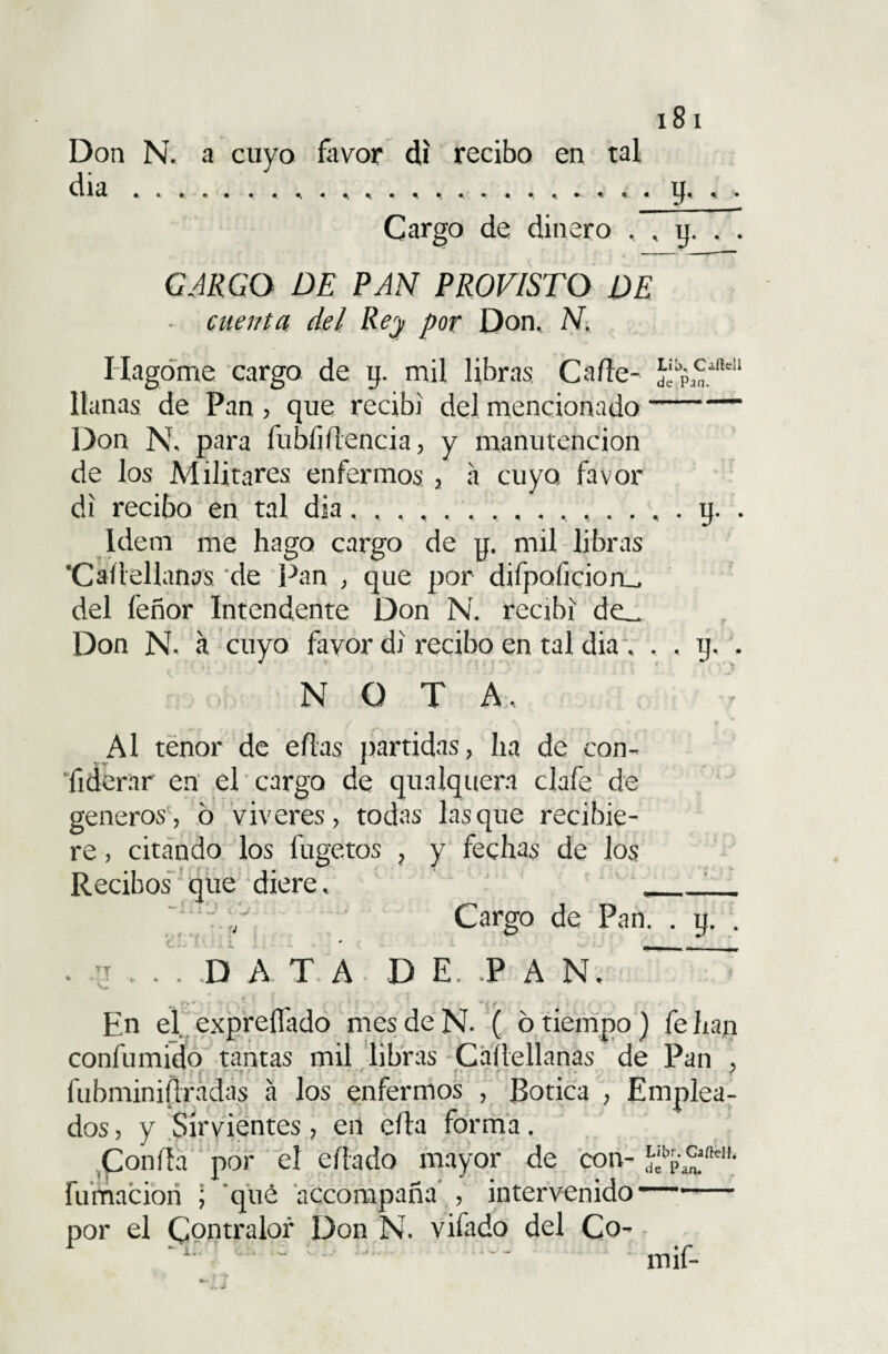 Don N. a cuyo favor di recibo en tal día u, , . Cargo de dinero , , y. . . CARGO DE PAN PROVISTO DE cuenta del Rey por Don, N, llagóme cargo de y. mil libras Cade- llanas de Pan , que recibí del mencionado- Don N, para fubíiílencia, y manutención de Jos Militares enfermos , a cuyo, favor di recibo en tal día, y. . Idem me hago cargo de y. mil libras 'Carelianas de Pan , que por difpaficion_, del feñor Intendente Don N. recibí de_ Don N. a cuyo favor di recibo en tal dia. , , y. . N O T A, > Al tenor de ellas partidas, ha de can¬ il derar en el cargo de qualquera clafe de géneros, 6 víveres, todas lasque recibie¬ re , citando los fugetos , y fechas de los Recibos que diere, __ ] :/ Cargo de Pan. . y. . . j . . ! DATA D E. P A N. _ • / r • - ■; y En el expreifado mes de N- ( 6 tiempo) fe han confumido tantas mil libras Caílellanas de Pan , fubminiílradas á los enfermos , Botica , Emplea¬ dos , y Sirvientes, en ella forma, Confia por el eílado mayor de con- Sfp¿ate1'; fumacion ; qué accompaña , intervenido- por el Contralor Don N. vifado del Co- •i; • • '• • mif-