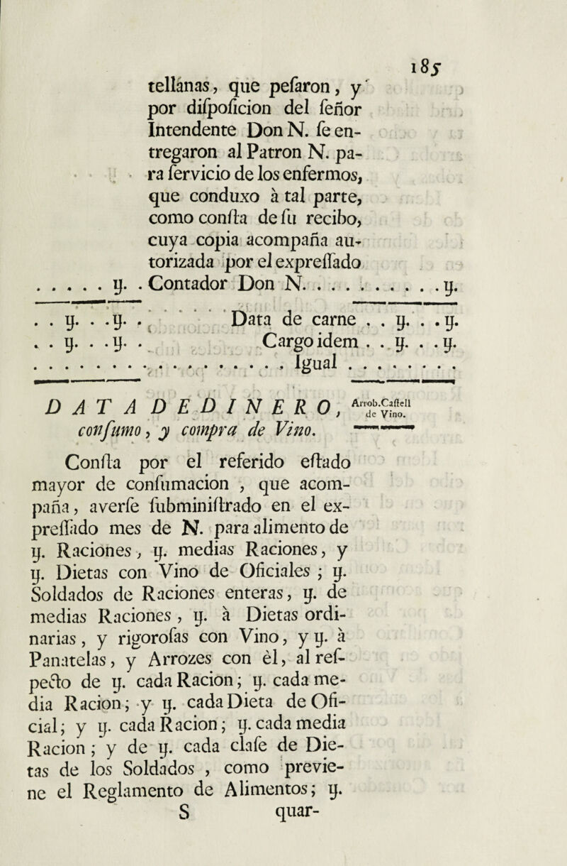 i8j tellánas, que pefaron, y por diípoficion del feñor Intendente DonN. fe en¬ tregaron al Patrón N. pa¬ ra férvido de los enfermos, que conduxo á tal parte, como confia de fu recibo, cuya copia acompaña au¬ torizada por el expreífado .y. . Contador Don N...... ;.y. . . y. . .y. .' Data de carne , . y. . .y. . . y. . .y. . Cargoidem . . y. . .y. ...Igual.. . «•** I ■»■ .... I DATA D E D I N E R O, con fumo, y compra de Vino. Confia por el referido eflado mayor de confumacion , que acom¬ paña, averfe fubminiflrado en el ex¬ presado mes de N. para alimento de y. Raciones, y. medias Raciones, y y. Dietas con Vino de Oficiales ; y. Soldados de Raciones enteras, y. de medias Raciones , y. a Dietas ordi¬ narias , y rigorofas con Vino, y y. a Panatelas, y Arrozes con él, al ref- peclo de y. cada Ración; y. cada me¬ dia Ración; y y. cada Dieta de Ofi¬ cial; y y. cada Ración; y. cada media Ración; y de y. cada clafe de Die¬ tas de los Soldados , como previe¬ ne el Reglamento de Alimentos; y. S quar-