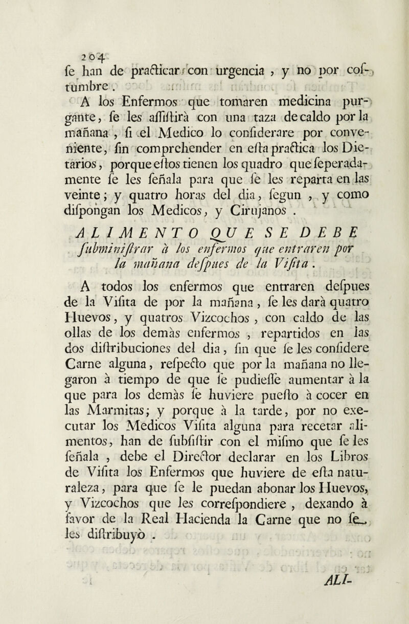fe han de practicar con urgencia , y no por cof-. tumbre . A los Enfermos que tomaren medicina pur¬ gante , fe les aífiílira con una taza de caldo por la mañana , fi .el Medico lo coníiderare por conve¬ niente, fin comprchender en edapraftica los Die¬ tarios, porque eflos tienen losquadro que feperada- mente fe les feñala para que fe les reparta en las veinte; y quatro horas del dia, fegun , y como difpohgan los Médicos, y Cirujanos . ALIMENTO QJJ E SE DEBE fubminiftrar a los enfermos que entraren por la mañana defpues de la Vifita . A todos los enfermos que entraren defpues de la Vifita de por la mañana , fe les dará quatro Huevos, y quatros Vizcochos , con caldo de las ollas de los demás enfermos , repartidos en las dos didribuciones del dia, fin que íe les confidere Carne alguna, refpefto que por la mañana no lle¬ garon á tiempo de que fe pudieílé aumentar á la que para los demás fe huviere puedo á cocer en las Marmitas; y porque á la tarde, por no exe- cutar los Médicos Vifita alguna para recetar ali¬ mentos , han de fubfidir con el mifmo que fe les feñala , debe el Director declarar en los Libros de Vifita los Enfermos que huviere de eda natu¬ raleza , para que fe le puedan abonar los Huevos, y Vizcochos que les correfpondiere , dexando á favor de la Real Hacienda la Carne que no le¬ les didribuyó .