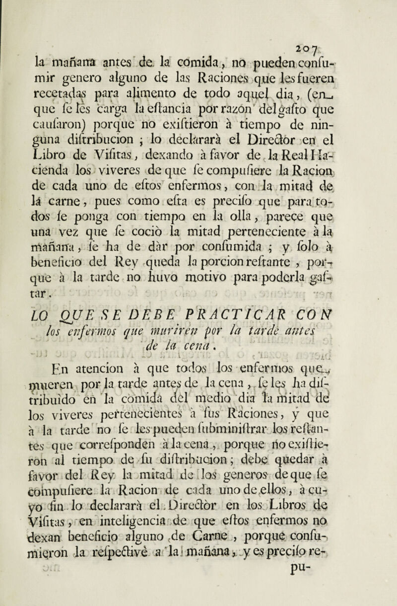 la mañana antes de la comida, no pueden confu- mir genero alguno de las Raciones que les fueren recetadas para alimento de todo aquel dia, (eru que fe íes carga la edancia por razón del gafto que caufaron) porque no exiftieron á tiempo de nin¬ guna distribución ; lo declarará el Director en el Libro de Vifitas, dexando á favor de la Real Ha¬ cienda los viveres de que fe compufiere la Ración de cada uno de eítos enfermos, con la mitad de lá carne, pues como efta es precifo que para to¬ dos íe ponga con tiempo en la olla, parece que una vez que íe coció la mitad perteneciente ala mañana, lé ha de dar por confumida ; y fojo á beneficio del Rey .queda la porción redante , por¬ que á la tarde no Íuivq motivo para poderla gafo tar. ■ t -r LO QUE SE DEBE PRACTICAR CON los enfermos que muriren por la tarde antes de la cena. UVA En atención á que todos los enfermos que.„ , mueren por la tarde antes de Ja cena , fe lqs ha dis¬ tribuido en Ja comida dél medio dia la mitad dd los viveres pertenecientes á fus Raciones, y que á la tarde no fe les pueden fubminidrar los redan¬ tes que correfponden á la cena , porque rioexidie- ron al tiempo de fu didribucion; debe quedar a favor del Rey la mitad de los géneros deque fe compufiere la Ración de cada uno de ellos, á cu¬ yo fin lo declarará el . Director en los Libros de Vifitas, en inteligencia de que edos enfermos no dexan beneficio alguno cde Carne , porque confu- mieron la relpective a la < mañana,, y es precito re- pu-