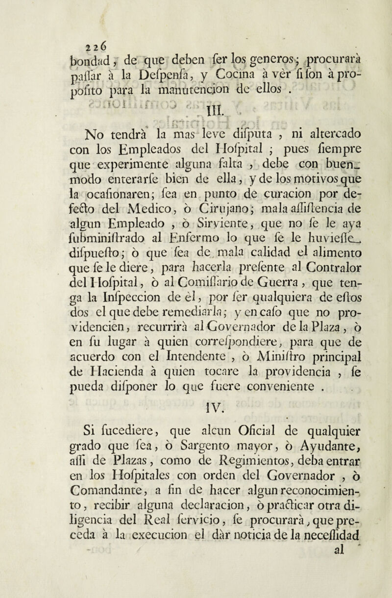 bondad, de que deben fer los generas; procurara pallar á la Defpenfa, y Cocina á vér fi fon á pro- pofito para la manutención de ellos . ■ -fCi .? ’ ; III. . r ' /***•■* x: ■ * * n f % < , i.' , ^ *■ ; ' v <¿ ‘ t ' No tendrá la mas leve diíputa , ni altercado con los Empleados del Hoípital • pues fiempre que experimente alguna falta , debe con buen_ modo enterarfe bien de ella, y de los motivos que la ocafionaren; fea en punto de curación por de¬ fecto del Medico, ó Cirujano; malaaíliílencia de algún Empleado , 6 Sirviente, que no fe le aya fubminifirado al Enfermo lo que fe le huvieile^ difpueflo; 6 que fea de mala calidad el alimento que fe le diere, para hacerla preíente al Contralor del I Iofpital, 6 al Comiííario de Guerra , que ten¬ ga la Infpeccion de él, por fer qualquiera de ehos dos el que debe remediarla; y en cafo que no pro¬ videncien, recurrirá alGovernador de la Plaza, 6 en fu lugar á quien correípondiere, para que de acuerdo con el Intendente , ó Miniítro principal de Hacienda á quien tocare la providencia , fe pueda diíponer lo que fuere conveniente . ÍV. Si fucediere, que alcun Oficial de qualquier grado que fea, ó Sargento mayor, ó Ayudante, aííi de Plazas, como de Regimientos, deba entrar en los Hoípitales con orden del Governador , 6 Comandante, a fin de hacer algún reconocimien¬ to, recibir alguna declaración, 6practicar otra di¬ ligencia del Real fervicio, fe procurará, que pre¬ ceda á la execucion el dár noticia de la neceílidad al *