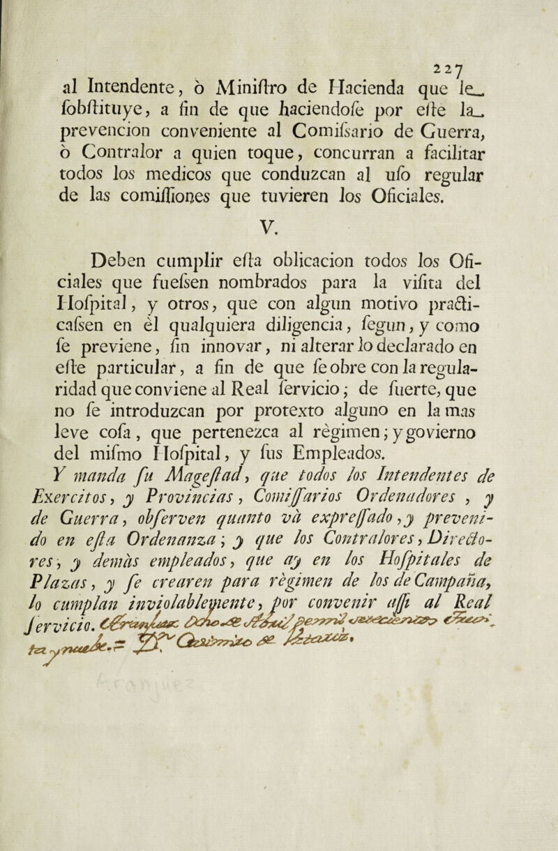2 2 y al Intendente, 6 Miniílro de Hacienda que le_ fobftituye, a fin de que haciéndole por eíie la_ prevención conveniente al Comisario de Guerra, ó Contralor a quien toque, concurran a facilitar todos los médicos que conduzcan al uíb regular de las comiífiones que tuvieren los Oficiales. V. Deben cumplir ella oblicacion todos los Ofi¬ ciales que fuefsen nombrados para la vifita del Hofpital, y otros, que con algún motivo practi¬ caren en él qualquiera diligencia, fegun, y como fe previene, fin innovar, ni alterar lo declarado en elle particular, a fin de que fe obre con la regula¬ ridad que conviene al Real férvido; de fuerte,que no fe introduzcan por protexto alguno en la mas leve cofa, que pertenezca al régimen;ygovierno del mifmo Hofpital, y fus Empleados. Y manda fu Magefiad, que todos los Intendentes de Ejércitos, y Provincias , Comijfarios Ordenadores , y de Guerra, obferven quanto va expre/fado, y preveni¬ do en ella Ordenanza; y que los Contralores, Directo¬ res , y demas empleados, que ay en los Hofpitales de Plazas, y fe crearen para régimen de los de Campaña, lo cumplan inviolablemente, por convenir ajft al Real férvido, ¿gremio* te yrutdt-- xt'je
