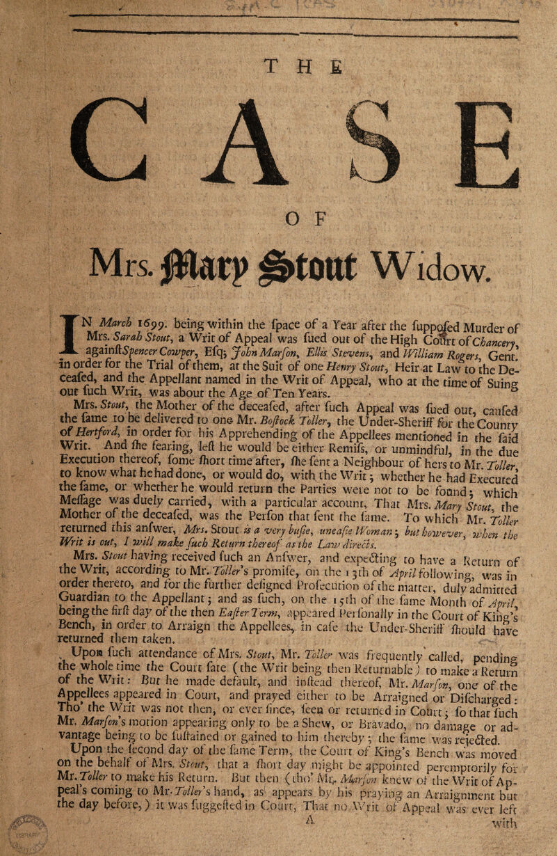 THE O F Mrs. $larp ^3>t0ttt Widow. IN March i699. being within the fpace of a Year after the fuppofed Murder of Mrs. Sarah Stout, a Writ of Appeal was fued out of the High Court of Chancer? againRSpencer Cowper, Efq-, John Marfon, Ellis Stevens, and William Rogers Gent! in order for the Trial of them, at the Suit of one Henry Stout, Heir at Law to the De! ceafed, and the Appellant named in the Writ of Appeal, who at the time of Sums out fuch Writ, was about the Age of Ten Years. S Mrs. Stoat, the Mother of the deceafed, after fuch Appeal was fued out, canfed the fame to be delivered to one Mr. Boftock Toller, the Under-Sheriff for the Countv of Hertford, in order for his Apprehending of the Appellees mentioned in the faid Writ. _ And flie fearing, left he would be either Remifs, or unmindful, in the due Execution thereof, fome Ihoit time after, file fent a Neighbour of hers to Mr Toller to know what hehaddone, or would do, with the Writ; whether he had Executed the fame, or whether he would return the Parties were not to be found • which Meffage was duely carried, with a particular account, That Mrs .Mary Stout, the Mother of the deceafed, was the Perfon that lent the fame. To which Mr. Toiler returned this anfwer, Mrs. Stout is a very bufie, uneafie Woman ; but however, when the Writ is out, I will make fuch Return thereof as the Law directs. Mrs..Stott having received fuch an Anfwer, and expecting to have a Return of the Writ, according to Mr. Toller’s promife, on the 13 th of April following was in order thereto, and for the further defigned Profecution of the matter, dulyadmitted Guardian to the Appellant; and as fuch, on the 15th of the fame Month of April being the firli day of the then EafterTcrm, appeared Perfonally in the Court of Kind’s Bench, in order to Arraign the Appellees, in cafe the Under-Sheriff ftould have returned them taken. . Upon fuch attendance of Mrs. Stout, Mr. Teller was frequently called, pending the whole time the Court fate (the Writ being then Returnable) to make a Return of the U lit. But he made default, and inffead thereof Mr. Marfon, one of the Appellees appeared in Court, and prayed either to be Arraigned or Difcharged • Tho the Writ was not then, or ever fince, feen or returned in Court; fo that fuch Mr. Marfon s motion appearing only to be a Shew, or Bravado, no damage or ad¬ vantage being to be fuftained or gained to him thereby; the fame was rejefled. Upon the fecond day of the fame Term, the Court of King’s Bench was moved on the behalf of Mrs. Stout, that a fhort day might be appointed peremptorily for Mr. Toller to make iris Return. But then (tho’ Ah> Mfir,o:! knew of the Writ of Ap¬ peal’s coming to Mr- Tollers hand, as1 appears by his praying an Arraignment but the day before,) it was fuggefted in Court, That no Writ of Appeal was ever left if:A1-- i ■' '  ■ ■ ^yifh