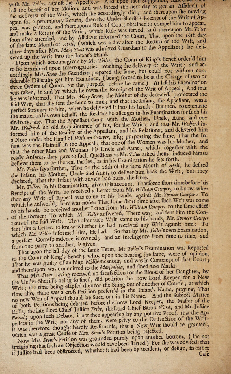 Mr -roller adrift the Appellees: Ana upon iotn ougguuuu, ^ H?Motion, and was forced the next day to get an Affidavit of r ^livefu of the Writ, which ffie accordingly did ; and thereupon ffie moving p.a;n for a peremptory Retnfn, then the Under-Sheriff’s Receipt of the Writ of * p- again p * P fv>ereuDon a Rule of Court obtained to compel him to appear, Rule was ferved, and thereupon Mr. Toller foon after attended, and by Affidavit informed the Court, That upon the .dth day of the fame Month of April, (which was a day after the Return of the Writ, and three days after Mrs. Mary Stout was admitted Guardian to the Appellant) he de i- ^Uoon which ^cCoun/given byToilet, the Court of King’s Bench order’d him to b<f Examined upon Interrogatories, touching the delivery of the Writ; and ac- cordindv MrsTsi the Guardian prepared the fame, but could not without con- ftderabfe Difficulty get him Examined, (being forced to be at the Charge of two or iideraDie uitncu y g purpofe, before he came.) At laft his Examination wSufcn in afnd by which heownLhe Receipt of the Writ of Appeal; And that hp2 was informed That Mrs. Mary Stout, the Mother of the deceafed profecuted the falJwrh that ffie fent the fame to him; and that the Infant, the Appellant, was a SrfoaSran^er to him, when he delivered it into his hands: Burthen, to extenuate fhe matter on his own behalf, the Reafons he alledges in his Examination for fuch his ? “ Thar the Appellant came with the Mother, Uncle, Aunt, and one of hi, for the Writ j and AMtomiMm- Mr. tvoajora, an u h Appellant, and his Relations; and delivered him Efq; purporting (he fame. That .be In- fant was the Plaintiff in the Appeal; thatoneof the Women was his Mother, and fha foe other Man and Woman his Uncle and Aunt; which together with the ready Anfwers they gave to fuch Queftions as MuToller asked them, induced him to believe them to be the real Parties; as in his Examination he fets forth. ,he“SM«feS“d Aunt, to deliver him back the Writ, but the, dEll“ r’;/Th’nhl Examination^gfres this account! Tha't fome Ihorc time before his Mr. Toller, ita his E:x -cCeived \ Letter from Mr. William Cowfer, to know whe- WA “as co^ 'o his hands, again# Mr,Sp-^t To • lu Irrr was none: That fome ffiort time after fuch Writ was come J i t received another Letter from Mr. William Copper, to the fame effed of foe former: To which Mr. Toller anfwered, Therewas; and fent him the Con- - °* h r Writ That after fuch Writ Came to his hands, Mr. Spencer Copper ^Hf^m^Letter to knowwhether he had received any Writ againft him: To * hSdkr informed him, He had. So that by Mr. Tollers own Examination t&ggSZ*™*-. “d “ ““s'”'from ,ime 10 ,ime'and fThM“l£“!hOa«”df/of“h?6me Term, Mr.TOtr’s Examination was Reported urS nf Kina’s Bench t who, upon the hearing the fame, were of opinion, Star h? was guilty of an high Mifdemeanour, and was in Contempt of that Court; t hereupon was committed to the Marfhalfi* and fined ioo Marks S-ufm« w havina received no fatisfadtion for the Blood of her Daughter, by ,h!und“3&HgfXd, did petition the now Lord Keeper for a New Writ - the time being elapfed foenfor the Suing out of another of Courfe, at which fone alfo there was a croYs Petition preferr’d in the Infant’s Name, praying That «^new Writ of Appeal ffiould be Sued out in his Name. And the Subjeft Mat.er c i petitions being debated before the now Lord Keeper, the Matter of foe Rofo She late Lord Chief Juftice Treby, the Lord Chief Baron Ward, and Mr. Jufcce JJL/t upon fuch Debate, it not then appearing by any politive fooof, that th^Ap- 11 * • vih «Ar am; nf rhurru were Drivy to the Deiirucuon o* luc writ* ft£ was therefore thought hardiy Reafonable, that a New. Writ ffiould be granted; whTch was a great Caufe of Mrs. Stout’s Petition being rejected. Mn stout’s Petition was grounded purely upon another bottom, (ffie not imSningfoa^fuchan Objediion would have been ftarted.) For ffie was advifed,that iTjuftice had been obftruaed. whether it had been by accident, or defign, ineuber j