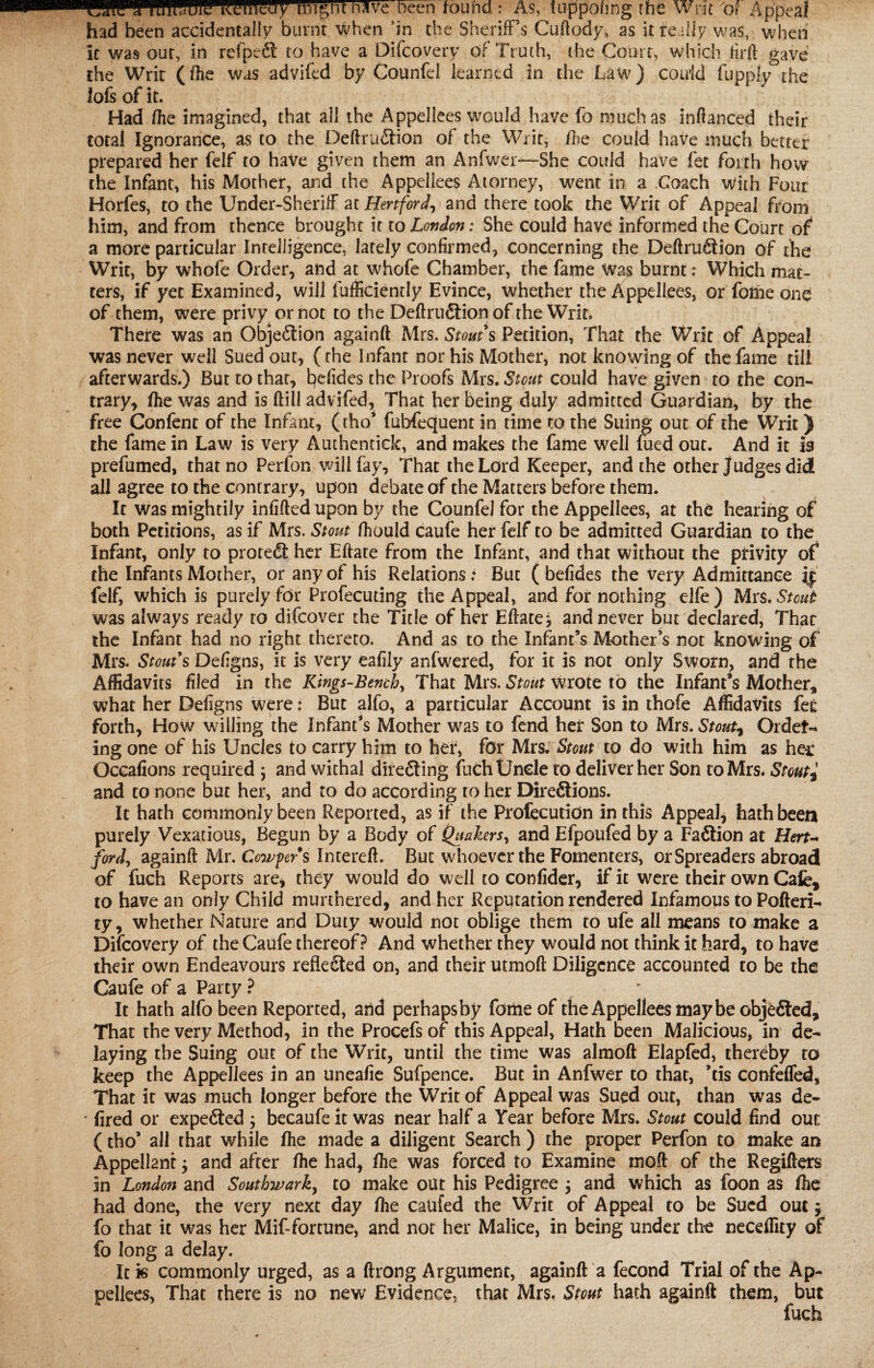 SIPTBIHEIIC.mntay nJKebeen touM : As, fUppoung the Writ 'of Appeal had been accidentally burnt when in the Sheriff’s Cuftody, as it really was, when it was out, in refpedt to have a Difcovery of Truth, the Court, which firft gave the Writ (fhe was advifed by Counfel learned in the Law) could fupply the lofs of it. Had (he imagined, that ail the Appellees would have fo much as inftanced their total Ignorance, as to the Deftrudtion of the Writ, /lie could have much better prepared her felf to have given them an Anfwer-—She could have fet forth how the Infant, his Mother, and the Appellees Atorney, went in a Coach with Four Horfes, to the Under-Sheriff at Hertford, and there took the Writ of Appeal from him, and from thence brought it to London: She could have informed the Court of a more particular Intelligence, lately confirmed, concerning the Deftrudtion of the Writ, by whofe Order, and at whofe Chamber, the fame Was burnt: Which mat¬ ters, if yet Examined, will fufficiently Evince, whether the Appellees, or foihe one of them, were privy or not to the Definition of the Writ. There was an Objedlion againft Mrs. Stouts Petition, That the Writ of Appeal was never well Sued out, (the Infant nor his Mother, not knowing of the fame till afterwards.) But to that, befides the Proofs Mrs. Stout could have given to the con¬ trary, fhe was and is ftill advifed. That her being duly admitted Guardian, by the free Confent of the Infant, (tho* fubfequent in time to the Suing out of the Writ) the fame in Law is very Authenciclc, and makes the fame well fued out. And it is prefumed, that no Perfon will fay. That the Lord Keeper, and the other Judges did all agree to the contrary, upon debate of the Matters before them. It was mightily infilled upon by the Counfel for the Appellees, at the hearing of both Petitions, as if Mrs. Stout fhould caufe her felf to be admitted Guardian to the Infant, only to protedi her Eftate from the Infant, and that without the privity of the Infants Mother, or any of his Relations i But ( befides the very Admittance if felf, which is purely for Profecudng the Appeal, and for nothing elfe) Mrs. Stout was always ready to difeover the Title of her Efface^ and never but declared, That the Infant had no right thereto. And as to the Infant’s Mother’s not knowing of Mrs. Stout s Defigns, it is very eafily anfwered, for it is not only Sworn, and the Affidavits filed in the Kings-Bench, That Mrs. Stout wrote to the Infant’s Mother, what her Defigns were: But alfo, a particular Account is in thofe Affidavits fee forth, How willing the Infant’s Mother was to fend her Son to Mrs. Stout? Order¬ ing one of his Uncles to carry him to her, for Mrs. Stout to do with him as her Oceafions required , and withal diredting fuch Uncle to deliver her Son to Mrs. Stout? and to none but her, and to do according to her Diredtions. It hath commonly been Reported, as if the Profecutidn in this Appeal, hath been purely Vexatious, Begun by a Body of Quakers, and Efpoufed by a Fadtion at Hert¬ ford^ againft Mr. Confers Imereft. But whoever the Fonienters, or Spreaders abroad of fuch Reports are, they would do well to confider, if it were their own Cafe, to have an only Child murthered, and her Reputation rendered Infamous to Pofteri- ty, whether Nature and Duty would not oblige them to ufe all means to make a Difcovery of the Caufe thereof? And whether they would not think it hard, to have their own Endeavours refledled on, and their utmoft Diligence accounted to be the Caufe of a Party ? ^ It hath alfo been Reported, and perhapsby fame of the Appellees maybe objedted. That the very Method, in the Procefs of this Appeal, Hath been Malicious, in de¬ laying the Suing out of the Writ, until the time was almoft Elapfed, thereby to keep the Appellees in an uneafie Sufpence. But in Anfwer to that, ’tis confeffed, That it was much longer before the Writ of Appeal was Sued out, than was de~ ' fired or expedted ; becaufe it was near half a Year before Mrs. Stout could find out (tho’ all that while fhe made a diligent Search ) the proper Perfon to make an Appellant $ and after fhe had, fhe was forced to Examine moft of the Regifters in London and Southwark, to make out his Pedigree j and which as foon as fhe had done, the very next day fhe canfed the Writ of Appeal to be Sued out $ fo that it was her Mif-fortune, and not her Malice, in being under the neceflity of fo long a delay. It is commonly urged, as a ftrong Argument, againft a fecond Trial of the Ap¬ pellees, That there is no new Evidence, that Mrs. Stout hath againft them, but fuch