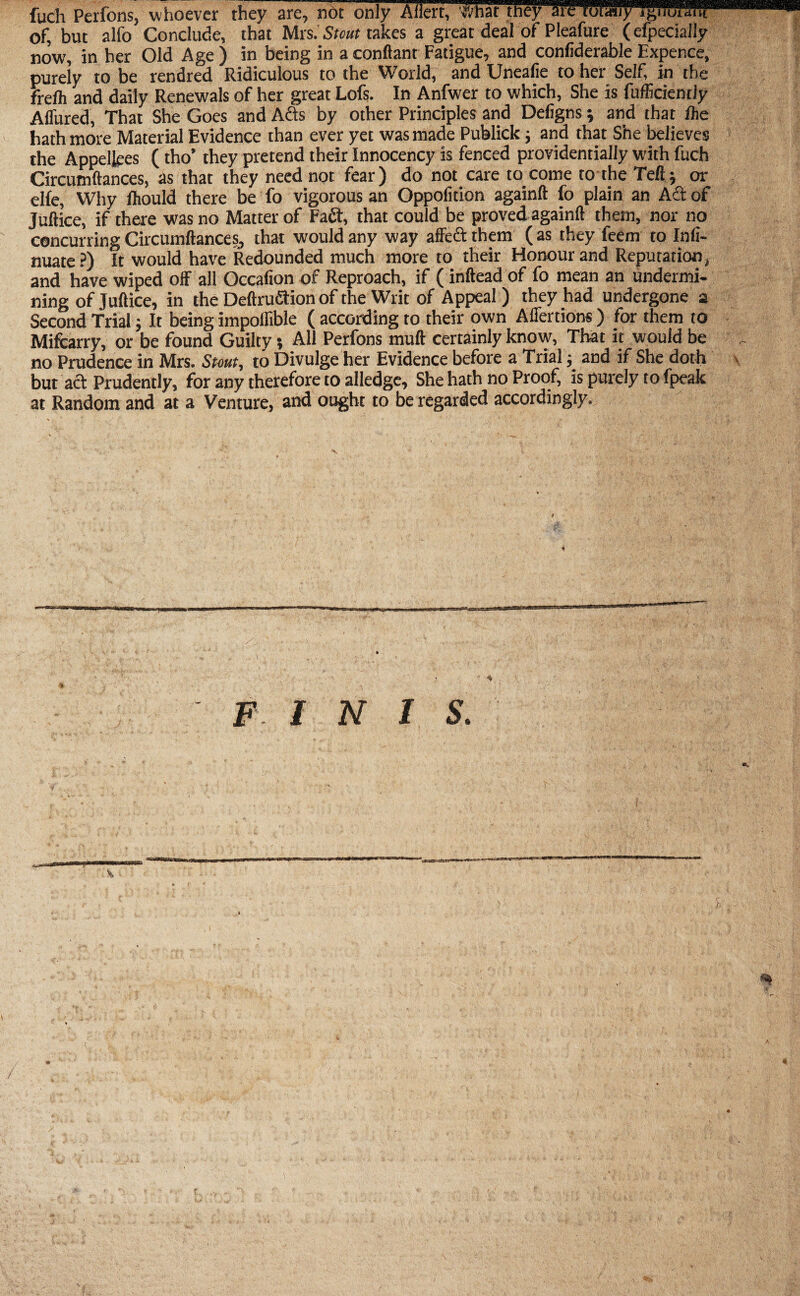 fiich Perfons, whoever they are, not only Aflert, '^vnat tney arc.iuiauy i&i ■r of, but alfo Conclude, that Mrs. Stout takes a great deal of Pleafure (efpecially now, in her Old Age ) in being in a conftant Fatigue, and confiderable Expence, purely to be rendred Ridiculous to the World, and Unealie to her Self, in the frefli and daily Renewals of her great Lofs. In Anfwer to which, She is fufficiently Allured, That She Goes and Acts by other Principles and Defignsj and that fhe hath more Material Evidence than ever yet was made Publick; and that She believes the Appellees (tho’ they pretend their Innocency is fenced providentially with fuch Circumftances, as that they need not fear) do not care to.come to the Teft; or elfe, Why Ihould there be fo vigorous an Oppofition againft fo plain an Aft of juftice, if there was no Matter of Faft, that could be proved againft them, nor no concurring Circumftances, that would any way affect them ( as they feem to Inli- nuate ?) It would have Redounded much more to their Honour and Reputation, and have wiped off all Occafion of Reproach, if (inftead of fo mean an undermi¬ ning of Juftice, in the DeftruSion of the Writ of Appeal ) they had undergone a Second Trial; It being impoffible ( according to their own Affertions ) for them to Mifcarry, or be found Guilty; All Perfons muft certainly know, That it would be no Prudence in Mrs. Stout, to Divulge her Evidence before a Trial; and if She doth but act Prudently, for any therefore to alledge. She hath no Proof, is purely to fpeak at Random and at a Venture, and ought to be regarded accordingly.