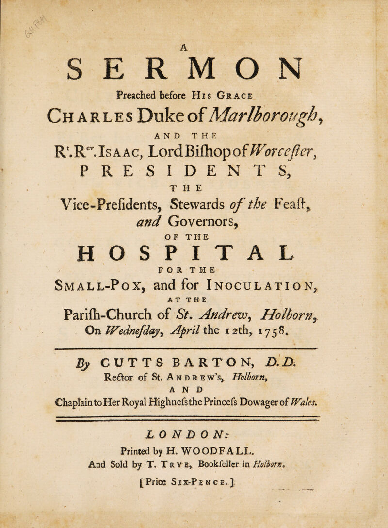 SERMON Preached before Hxs Grace Charles Duke of Marlborough, AND THE R'.Re’.Isaac, LordBiihopofWorcefier, PRESIDENTS, THE Vice-Prefidents, Stewards of the Feaft, and Governors, OF THE HOSPITAL FOR THE Small-Pox, and for Inoculation, ATT H E Pariih-Church of St. Andrew, Holborn^ On Wednefdayy April the 12 th, 1758. By CUTTS BARTON, D.D. Re£tor of St, A u d r ew’s, Holborn, AND Chaplain to Her Royal HighnefsthePrincefs Dowagerof Wales, LONDON: Printed by H. WOODFALL. And Sold by T. T R y e, Bookfellcr in Holborn, I [ Price Sxx-Pence.]