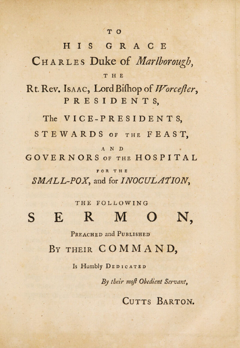 ' J \ HIS GRACE - t Charles Duke of Marlborough, THE Rt. Rev. Isaac, Lord Biftiop of JVorcefter, PRESIDENTS, The VICE-PRESIDENTS, STEWARDS of the FEAST, AND * GOVERNORS of the HOSPITAL FOR THE SMALL-POX, and for INOCULATION, THE FOLLOWING SERMON, - . \ i. Preached and Published By their COjMMAN D, Is Humbly Dedicated By their mojl Obedient Servant, Cutts Barton.