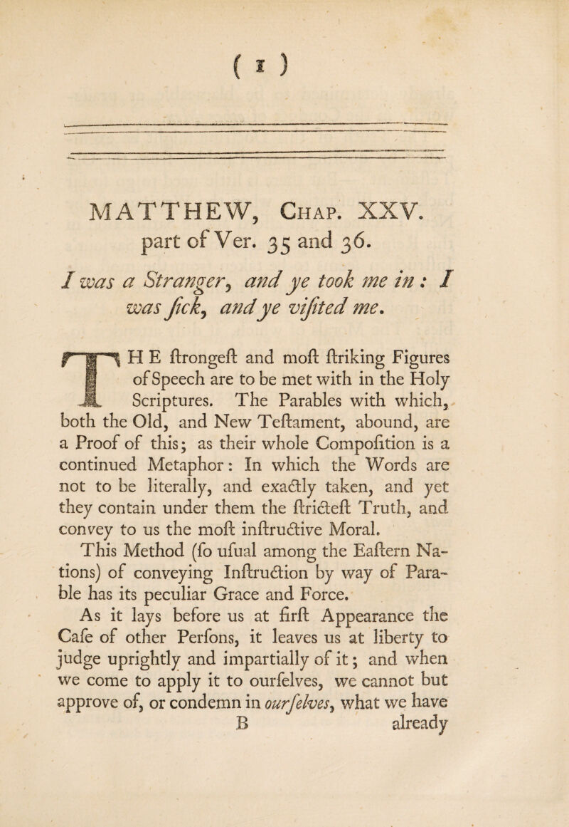 MATTHEW, Chap. XXV. part of Ver. 35 and 36. - V I was a Stranger, atid ye took me in : I was Jickj and ye viftted me. TH E ftrongeft and moft ftriking Figures of Speech are to be met with in the Holy Scriptures. The Parables with which, both the Old, and New Teftament, abound, are a Proof of this; as their whole Compofition is a continued Metaphor: In which the Words are not to be literally, and exactly taken, and yet they contain under them the ftricteft Truth, and convey to us the moft inftructive Moral. This Method (fo ufual among the Eaftern Na¬ tions) of conveying Inftrudtion by way of Para¬ ble has its peculiar Grace and Force. As it lays before us at firft Appearance the Cafe of other Perfons, it leaves us at liberty to judge uprightly and impartially of it; and when we come to apply it to ourfelves, we cannot but approve of, or condemn in ourfelves, what we have B already