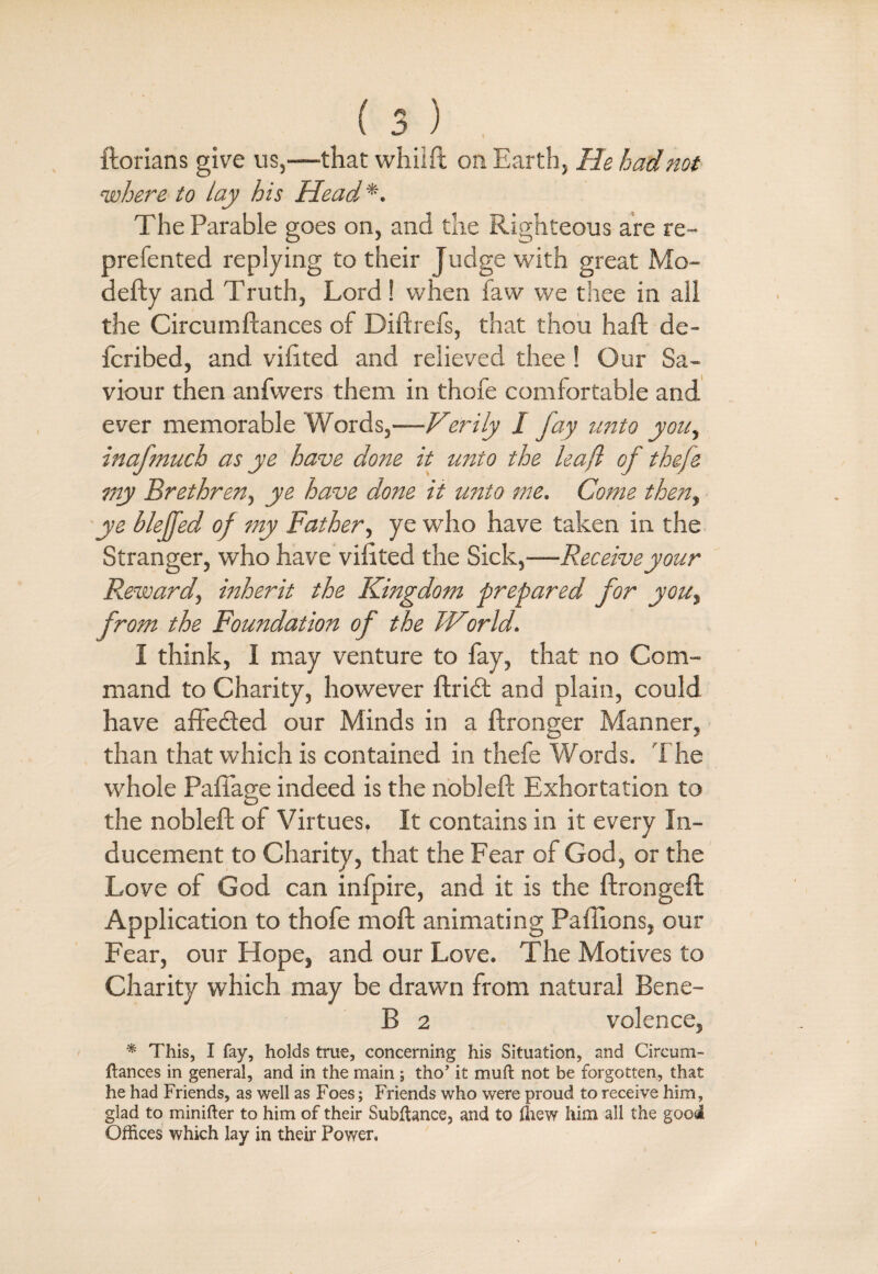 ftorians give us,—that whilft on Earth, He had not where to lay his Head*. The Parable goes on, and the Righteous are re- prefented replying to their Judge with great Mo- defty and Truth, Lord! when law we thee in all the Circumftances of Diftrefs, that thou haft de- fcribed, and viftted and relieved thee ! Our Sa¬ viour then anfwers them in thofe comfortable and ever memorable Words,—Verily 1 fay unto you, inafmuch as ye have done it unto the leaf of thefe my Brethren, ye have done it unto me. Come then, ye bleffed of my Father, ye who have taken in the Stranger, who have viftted the Sick,—Receive your Reward, inherit the Kingdom prepared for you, from the Foundation of the World. I think, I may venture to fay, that no Com¬ mand to Charity, however ftridt and plain, could have affedted our Minds in a ftronger Manner, than that which is contained in thefe Words. The whole Pafiage indeed is the nobleft Exhortation to the nobleft of Virtues. It contains in it every In¬ ducement to Charity, that the Fear of God, or the Love of God can infpire, and it is the ftrongeft Application to thofe moft animating Paffions, our Fear, our Hope, and our Love. The Motives to Charity which may be drawn from natural Bene- B 2 volence, * This, I fay, holds true, concerning his Situation, and Circum¬ ftances in general, and in the main ; tho’ it muft not be forgotten, that he had Friends, as well as Foes; Friends who were proud to receive him, glad to minifter to him of their Subftance, and to ffiew him all the good Offices which lay in their Power,