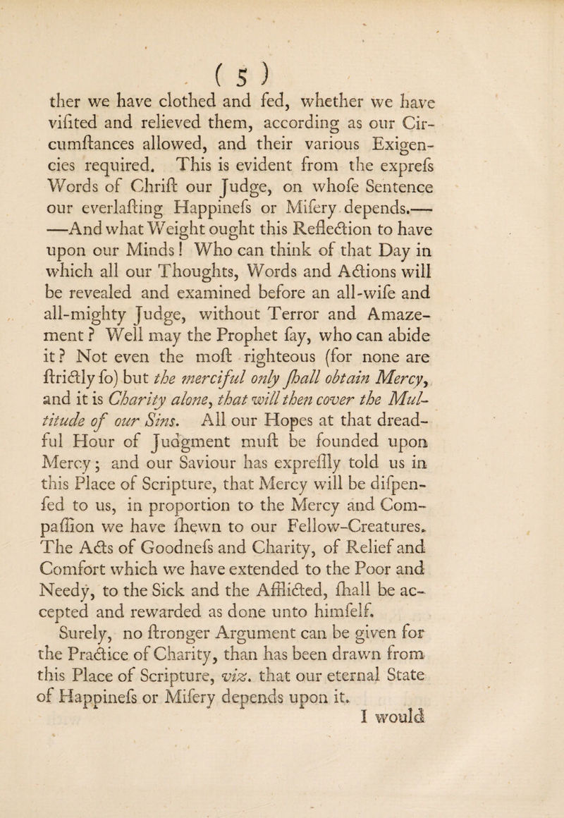 tlier we have clothed and fed, whether we have vifited and relieved them, according as our Cir- cumftances allowed, and their various Exigen¬ cies required. This is evident from the exprefs Words of Chrift our Judge, on whole Sentence our everlafting Happinefs or Mifery depends.— —And what Weight ought this Reflection to have upon our Minds! Who can think of that Day in which all our Thoughts, Words and Actions will be revealed and examined before an all-wife and all-mighty judge, without Terror and Amaze¬ ment ? Well may the Prophet fay, who can abide it ? Not even the moft righteous (for none are ftriCtly fo) but the merciful only jhall obtain Mercy, and it is Charity alone, that will then cover the Mul- oS * titude o f our Sins. All our Hopes at that dread¬ ful Hour of Judgment mull be founded upon Mercy; and our Saviour has exprefily told us in this Place of Scripture, that Mercy will be diipen- fed to us, in proportion to the Mercy and Com¬ panion we have fhewn to our Fellow-Creatures. The ACts of Goodnefs and Charity, of Relief and Comfort which we have extended to the Poor and Needy, to the Sick and the Afflicted, fhall be ac¬ cepted and rewarded as done unto himfelf. Surely, no ftronger Argument can be given for the Practice of Charity, than has been drawn from this Place of Scripture, viz. that our eternal State of Happinefs or Mifery depends upon it. I would