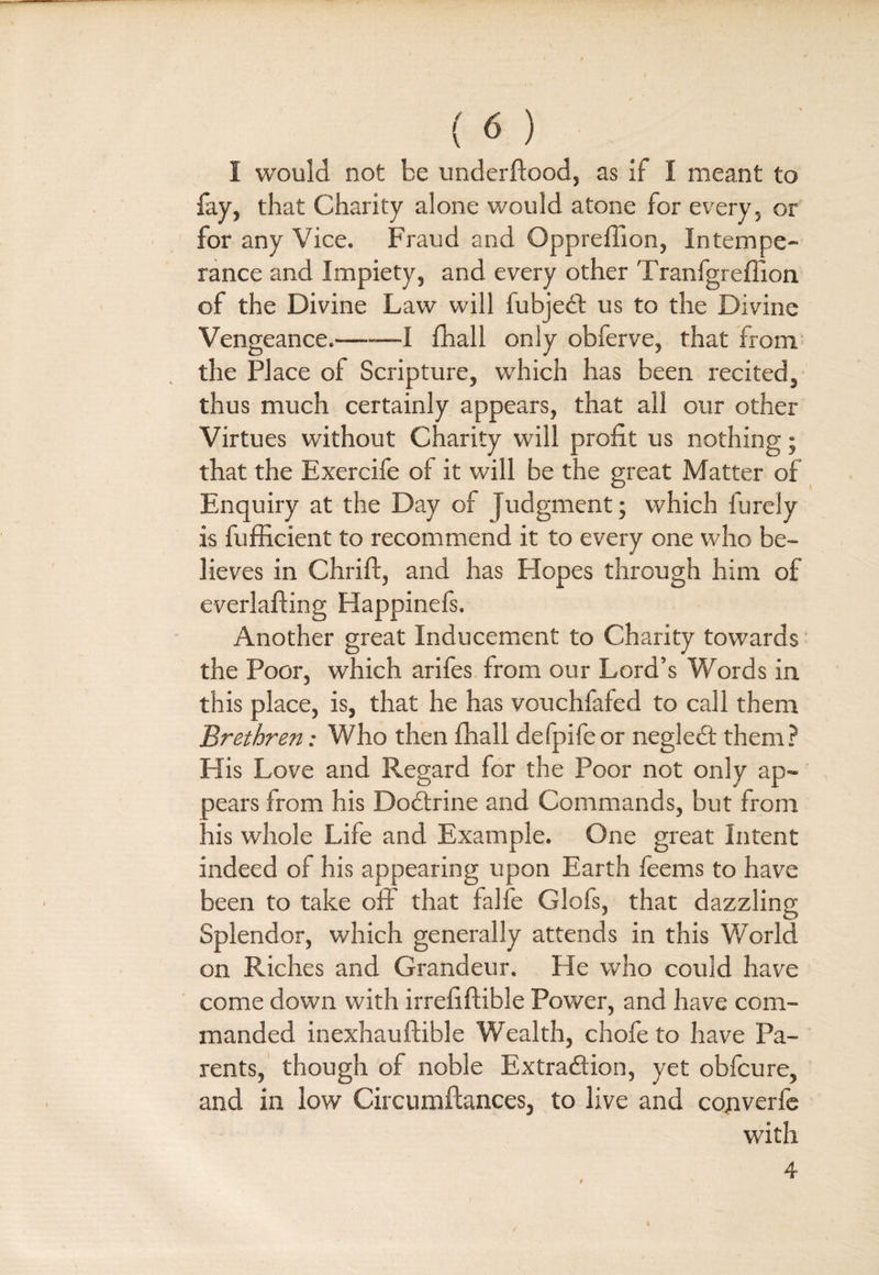 (6) I would not be underftood, as if I meant to fay, that Charity alone would atone for every, or for any Vice. Fraud and Gppreffion, Intempe¬ rance and Impiety, and every other Tranfgreffion of the Divine Law will fubject us to the Divine Vengeance.—-—I fhall only obferve, that from the Place of Scripture, which has been recited, thus much certainly appears, that all our other Virtues without Charity will profit us nothing; that the Exercife of it will be the great Matter of Enquiry at the Day of judgment; which furely is fufficient to recommend it to every one who be¬ lieves in Chrift, and has Hopes through him of everlafting Happinefs. Another great Inducement to Charity towards the Poor, which ariles from our Lord’s Words in this place, is, that he has vouchfafed to call them Brethren; Who then fhall defpifeor negleCt them ? His Love and Regard for the Poor not only ap~ aears from his DoCtrine and Commands, but from nis whole Life and Example. One great Intent indeed of his appearing upon Earth feems to have been to take off that falfe Glofs, that dazzling Splendor, which generally attends in this World on Riches and Grandeur. He who could have come down with irrefiftible Power, and have com¬ manded inexhauftible Wealth, chofe to have Pa¬ rents, though of noble Extraction, yet oblcure, and in low Circumftances, to live and cojiverfe with a