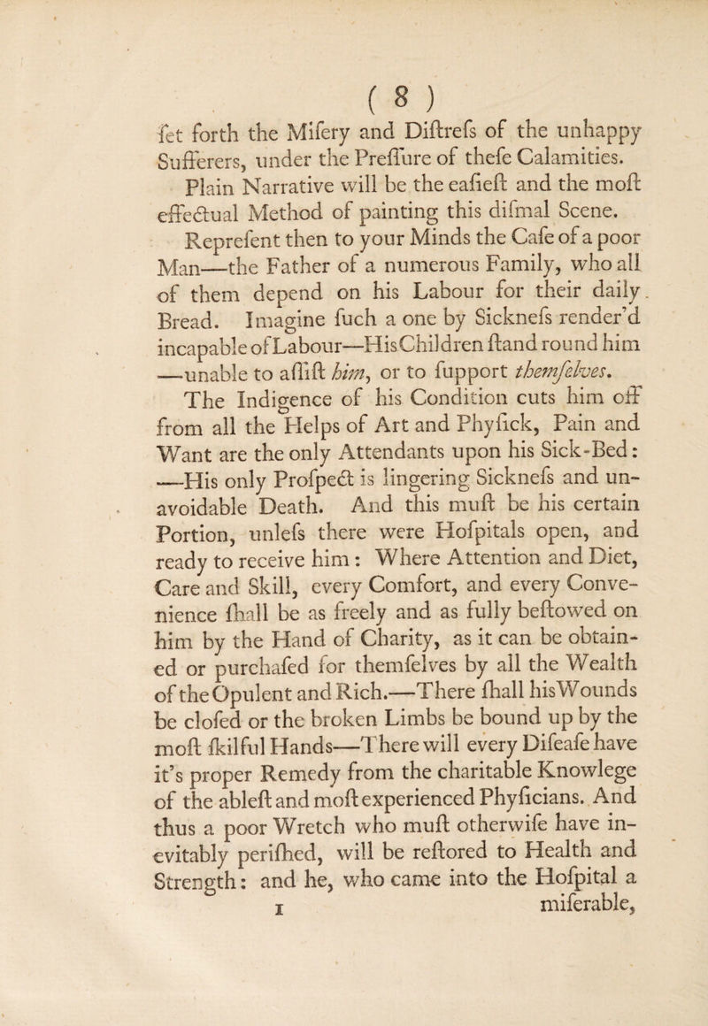 ( 8 ) fet forth the Mifery and Diftrefs of the unhappy Sufferers, under the Preffure of thefe Calamities. plain Narrative will be the eafieft and the moll effedtual Method of painting this difmal Scene. Reprefent then to your Minds the Cafe of a poor Man—the Father of a numerous Family, who all of them depend on his Labour for their daily. Bread. Imagine fuch a one by Sicknefs render’d incapable ofLabour—His Children (land round him ■—unable to a (lift him, or to fupport themfehes. The Indigence of his Condition cuts him off from all the Plelps of Art and Phyfick, Pain and Want are the only Attendants upon his Sick-Bed: —His only Profpetft is lingering Sicknefs and un¬ avoidable Death. And this mud be his certain Portion, unlefs there were Hofpitals open, and ready to receive him: Where Attention and Diet, Care and Skill, every Comfort, and every Conve¬ nience (hall be as freely and as fully beftowed on him by the Hand or Charity, as it can be obtain¬ ed or purchafed for themfelves by all the Wealth of the Opulent and Rich.—There (hall his Wounds be clofed or the broken Limbs be bound up by the moft (kilful Hands—There will every Difeafe have it’s proper Remedy from the charitable Knowlege of the ableft and moft experienced Phyficians. And thus a poor Wretch who muft otherwife have in¬ evitably perifhed, will be reftored to Health and Strength: and he, who came into the Hofpital a i miferable,