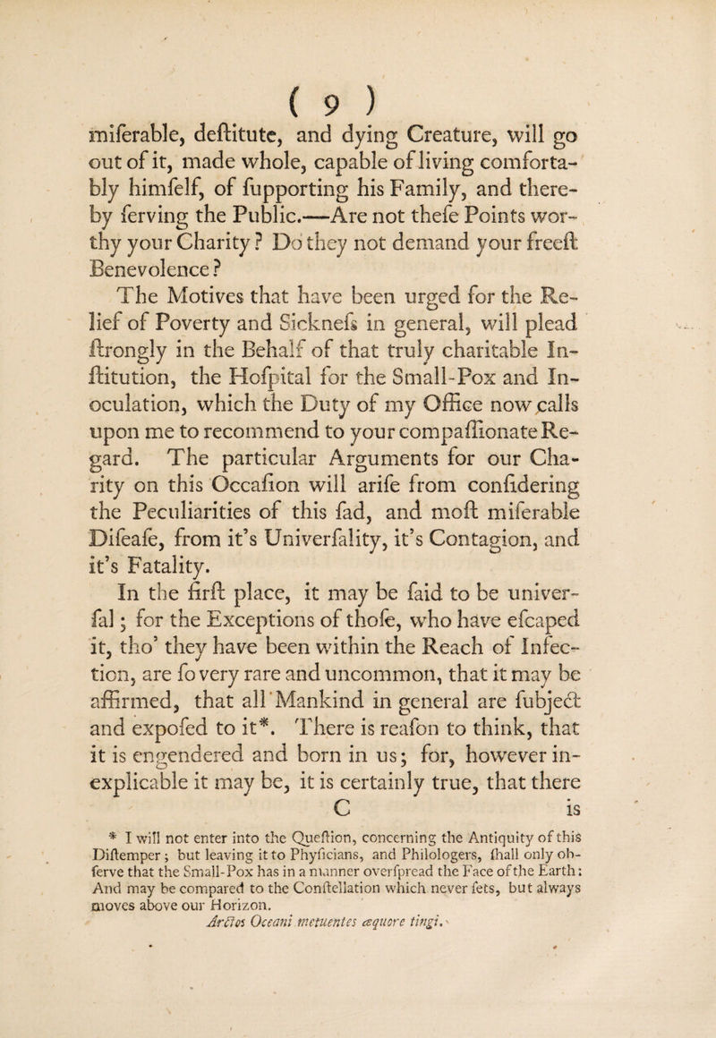 miferable, deftitute, and dying Creature, will go out of it, made whole, capable of living comforta¬ bly himfelf, of fupporting his Family, and there¬ by ferving the Public.—Are not thefe Points wor¬ thy your Charity ? Do they not demand your freed: Benevolence ? The Motives that have been urged for the Re¬ lief of Poverty and Sicknefs in general, will plead ftrongly in the Behalf of that truly charitable In- ftitution, the Hofpital for the Small-Pox and In¬ oculation, which the Duty of my Office now calls upon me to recommend to your compaffionateRe¬ gard. The particular Arguments for our Cha¬ rity on this Occafion will arife from confidering the Peculiarities of this fad, and moft miferable Difeafe, from it’s Univerfality, it’s Contagion, and it’s Fatality. In the firft place, it may be faid to be univer- fal; for the Exceptions of thofe, who have efcaped it, tho’ they have been within the Reach of Infec¬ tion, are fo very rare and uncommon, that it may be affirmed, that all Mankind in general are fubject and expofed to it'*. There is reafon to think, that it is engendered and born in us; for, however in- O 7 7 explicable it may be, it is certainly true, that there C is * I will not enter into the Queftion, concerning the Antiquity of this Diftemper; but leaving it to Phyficians, and Philologers, ihallonlyob- ferve that the Small-Pox has in a manner overfpread the Face of the Earth: And may be compared to the Confteliation which never fets, but always moves above our Horizon. Arffos Occam rnententes cequore tingle