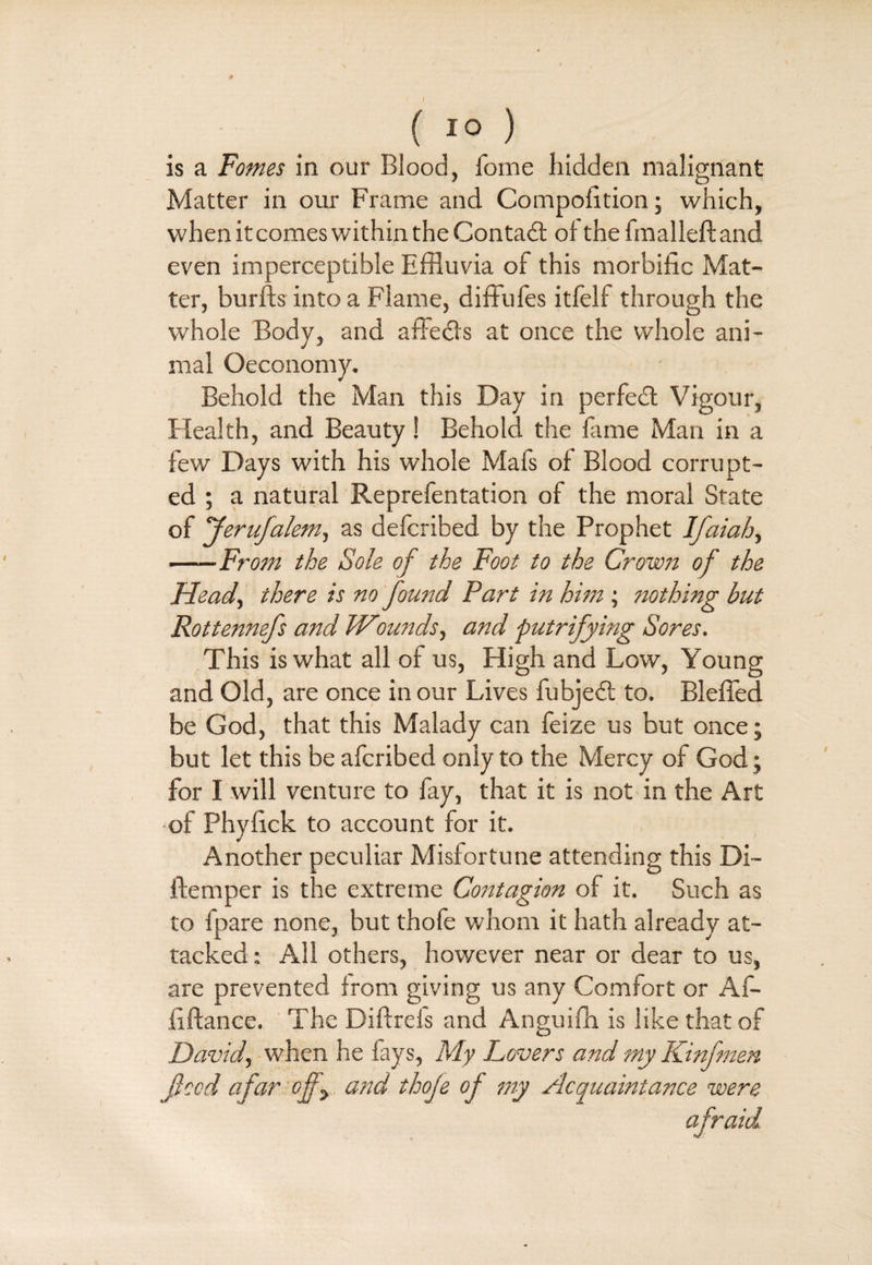 ( 10 ) is a Fomes in our Blood, forne hidden malignant Matter in our Frame and Compofition; which, when it comes within the Contact of thefmalleftand even imperceptible Effluvia of this morbific Mat¬ ter, burfts into a Flame, diffufes itfelf through the whole Body, and affects at once the whole ani¬ mal Oeconomy. Behold the Man this Day in perfect Vigour, Health, and Beauty! Behold the fame Man in a few Days with his whole Mafs of Blood corrupt¬ ed ; a natural Reprefentation of the moral State of Jerufalem, as defcribed by the Prophet Ifaiah, -From the Sole of the Foot to the Crown of the Head., there is no found Part in him ; nothing but Rottennefs and Wounds, and putrifying Sores. This is what all of us, High and Low, Young and Old, are once in our Lives fubjedt to. Bleffed be God, that this Malady can feize us but once; but let this be afcribed only to the Mercy of God; for I will venture to fay, that it is not in the Art of Phyfick to account for it. Another peculiar Misfortune attending this Di- ftemper is the extreme Contagion of it. Such as to fpare none, but thofe whom it hath already at¬ tacked: All others, however near or dear to us, are prevented from giving us any Comfort or Af- fiftance. The Diftrefs and Anguifh is like that of jDavid, when he fays, My Lovers and my Kinfmen feed afar ojf> and thofe of my Acquaintance were