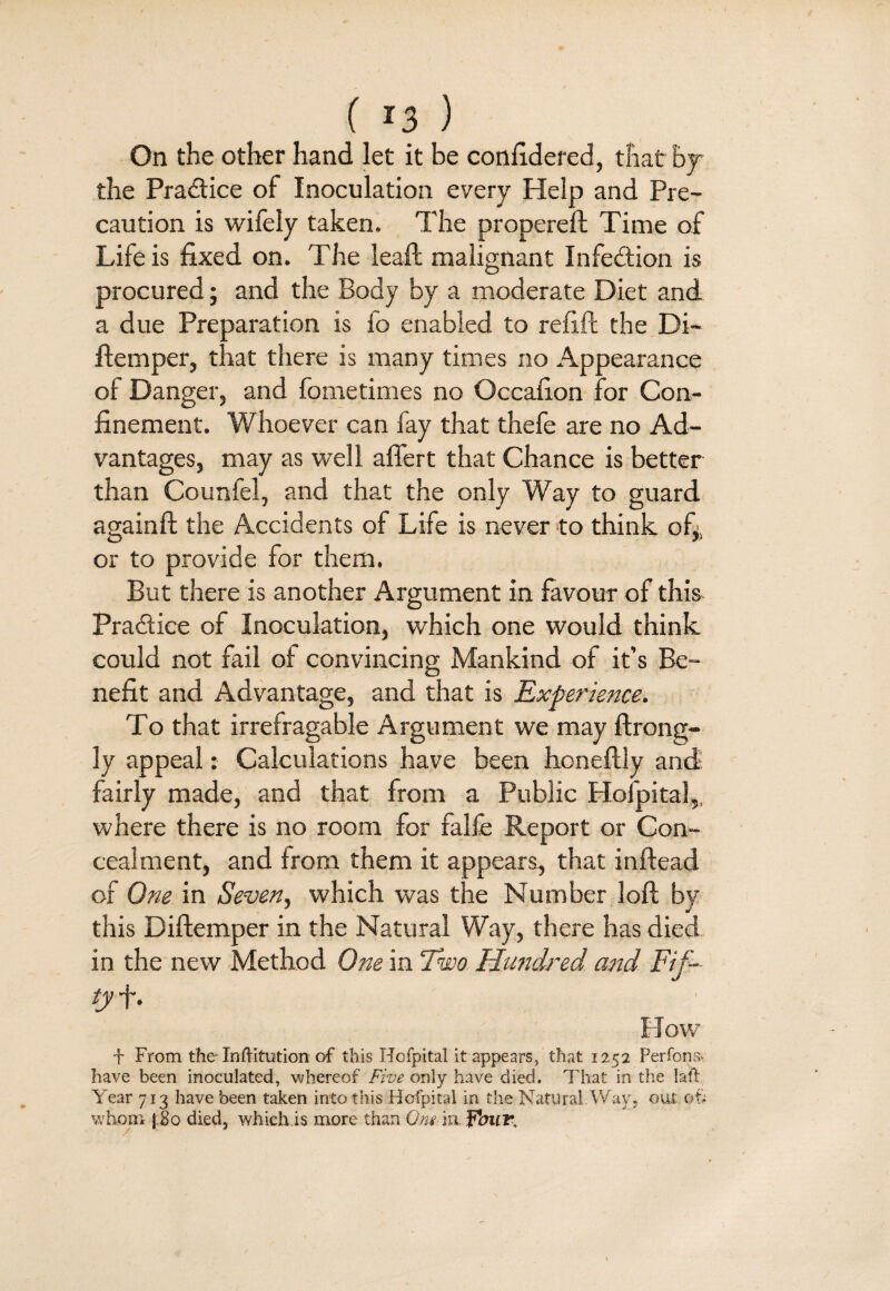 ( !3 ) On the other hand let it be confidered, that by the Practice of Inoculation every Help and Pre¬ caution is wifely taken. The propereft Time of Life is fixed on. The lead; malignant Infection is procured; and the Body by a moderate Diet and a due Preparation is fo enabled to refill the Di- ftemper, that there is many times no Appearance of Danger, and fometimes no Occafion for Con¬ finement. Whoever can fay that thefe are no Ad¬ vantages, may as well affert that Chance is better than Counfel, and that the only Way to guard againft the Accidents of Life is never to think of,s or to provide for them. But there is another Argument in favour of this Practice of Inoculation, which one would think could not fail of convincing Mankind of it’s Be¬ nefit and Advantage, and that is Experience. To that irrefragable Argument we may ftrong- 3y appeal: Calculations have been honeftly and fairly made, and that from a Public Hofpital, where there is no room for falfe Report or Con¬ cealment, and from them it appears, that inftead of One in Seven, which was the Number loft by this Diftemper in the Natural Way, there has died in the new Method One in Two Hundred and Fif¬ ty f. How f From the Inftitution of this Hofpital it appears, that 1252 PerfonT have been inoculated, whereof Five only have died. That in the lafl Year 713 have been taken into this Hofpital in the Natural'Way, out ©§ whom j 80 died, which.is more than Om-'nifbuT,