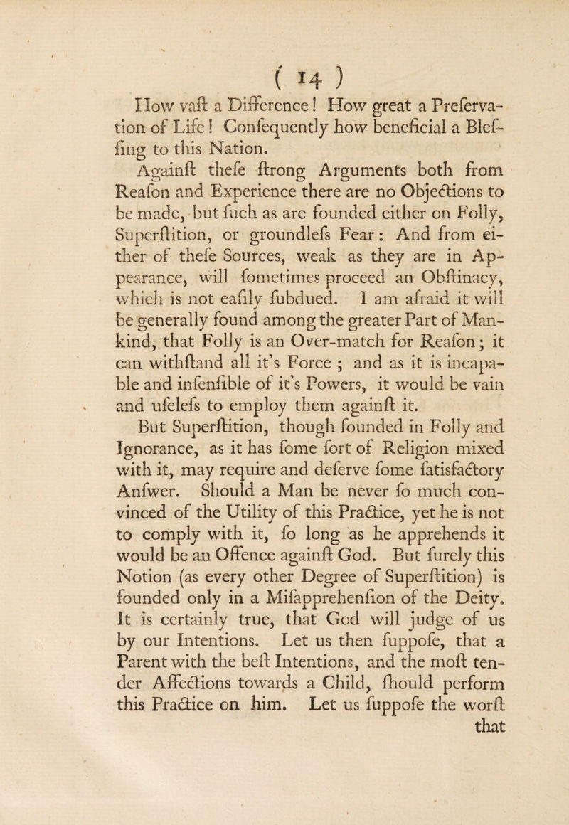 •N -' 14 } How vaft a Difference! How great a Preserva¬ tion of Life! Confequently how beneficial a Blef- fing to this Nation. Againft thefe ftrong Arguments both from Reafon and Experience there are no Objections to be made, but fuch as are founded either on Folly, Superftition, or groundlefs Fear: And from ei¬ ther of thefe Sources, weak as they are in Ap¬ pearance, will fometimes proceed an Obfiinacy, which is not eafily fubdued. I am afraid it will be generally found among the greater Part of Man¬ kind, that Folly is an Over-match for Reafon; it can withftand all it’s Force ; and as it is incapa¬ ble and infenfible of it’s Powers, it would be vain and ufelefs to employ them againft it. But Superftition, though founded in Folly and Ignorance, as it has fome fort of Religion mixed with it, may require and deferve fome fatisfaCtory Anfwer. Should a Man be never fo much con¬ vinced of the Utility of this Practice, yet he is not to comply with it, fo long as he apprehends it would be an Offence againft God. But furely this Notion (as every other Degree of Superftition) is founded only in a Mifapprehenfion of the Deity. It is certainly true, that God will judge of us by our Intentions. Let us then fuppofe, that a Parent with the beft Intentions, and the moft ten¬ der AfteCtions towards a Child, fhould perform this Practice on him. Let us fuppofe the worft that