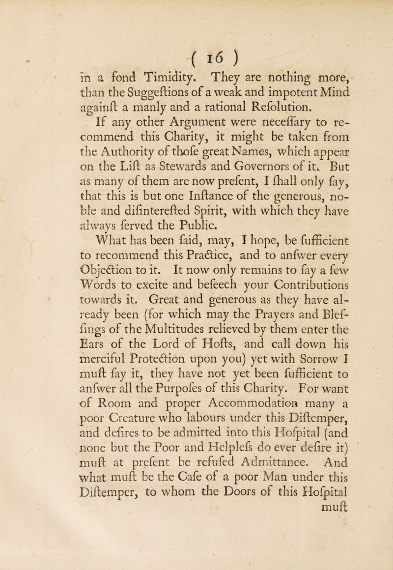 In a fond Timidity. They are nothing more, than the Suggeftions of a weak and impotent Mind againft a manly and a rational Refolution. If any other Argument were necefiary to re¬ commend this Charity, it might be taken from the Authority of thofe great Names, which appear on the Lift as Stewards and Governors of it. But as many of them are now prefent, I (hall only fay, that this is but one Inftance of the generous, no¬ ble and diftnterefted Spirit, with which they have always ferved the Public. What has been faid, may, I hope, be fufficient to recommend this Practice, and to anfwer every Objection to it. It now only remains to fay a few Words to excite and befeech your Contributions towards it. Great and generous as they have al¬ ready been (for which may the Prayers and Blef- imgs of the Multitudes relieved by them enter the Ears of the Lord of Hofts, and call down his merciful Prote&ion upon you) yet with Sorrow I mu ft fay it, they have not yet been fufficient to anfwer all the Purpofes oi this Charity. For want of Room and proper Accommodation many a poor Creature who labours under this Diftemper, and defires to be admifted into this Hofpital (and none but the Poor and Helplefs do ever defire it) mu ft at prefent be refufed Admittance. And what muft be the Cafe of a poor Man under this Diftemper, to whom the Doors of this Hofpital muft ■V