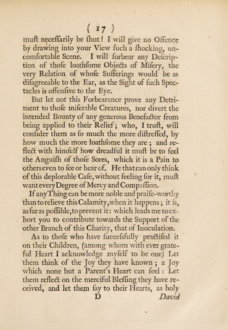muft neceffarily be fhut! I will give no Offence by drawing into your View fuch a Blocking, un¬ comfortable Scene. I will forbear any Defcrip- tion of thofe loathfome Objedts of Mifery, the very Relation of whole Sufferings would be as difagreeable to the Ear, as the Sight of fuch Spec¬ tacles is offenlive to the Eye. But let not this Forbearance prove any Detri¬ ment to thofe miferable Creatures, nor divert the intended Bounty of any generous Benefadtor from being applied to their Relief; who, I truft, will conlider them as fo much the more diftreffed, by how much the more loathfome they are ; and re¬ flect with himfelf how dreadful it muft be to feel the Anguilh of thofe Sores, which it is a Pain to others even to fee or hear of. He that can only think of this deplorable Cafe, without feeling for it, muft want every Degree of Mercy and Compaflion. If any Thing can be more noble and praife-worthy than to relieve this Calamity,when it happens; it is, as far as poflible, to prevent it: which leads me toex- hort you to contribute towards the Support of the other Branch of this Charity, that of Inoculation. As to thofe who have fuccefsfully pradtifed it on their Children, (among whom with ever grate- ful Heart I acknowledge myfelf to be one) Let them think of the Joy they have known ; a Joy which none but a Parent’s Heart can feel: Let them refledt on the merciful Bleffing they have re¬ ceived, and let them fay to their Hearts, as holy D David