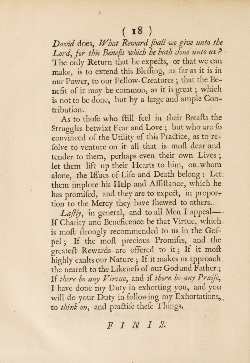 ( 18 ) David does, What Reward pall we give unto the Lord, for thk Benefit which he hath done unto ui P The only Return that he experts, or that we can make, is to extend this Blefiing, as far as it is in our Power, to our Fellow-Creatures; that the Be¬ nefit of it may be common, as it is great; which is not to be done, but by a large and ample Con? tribution. As to thofe who ftill feel in their Breafts the Struggles betwixt Fear and Love ; but who are fo convinced of the Utility of this Praaice, as to re- folve to venture on it all that is- moft dear and tender to them, perhaps even their own Lives; let them lift up their Hearts to him, on whom alone, the Iffues of Life and Death belong: Let: them implore his Help and Affiftance, which he has promifed, and they are to expeT, in propor? tion to the Mercy they have fhewed to others. Lajlly, in general, and to all Men X appeal- If Charity and Beneficence be that Virtue, which is moft ftrongly recommended to us in the Gof- pel ; If the moft precious Promifes, and the greateft Rewards are offered to it; If it, moft highly exalts our Nature ; If it makes us approach , the neareft to the Likenefs of our God and Father,; If there be any Virtue, and if there be-any Praife^ I have done my Duty in exhorting you, and you will do your Duty in following my Exhortations,, to think on, and pradtife thefe ft kings. / . \ . ' . E 1 N I S.
