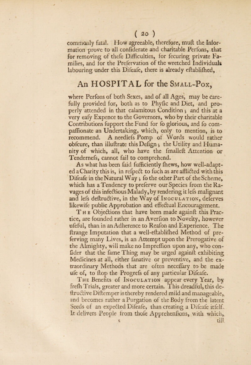 commonly fatal. How agreeable, therefore, mull the Infor¬ mation prove to all confiderate and charitable Perfons, that for removing of thefe Difficulties, for fecuring private Fa¬ milies, and for the Preservation of the wretched Individuals labouring under this Difeafe, there is already eftablifhed. An HOSPITAL for the Small-Pox, where Perfons of both Sexes, and of all Ages, may be care¬ fully provided for, both as to Phyfic and Diet, and pro¬ perly attended in that calamitous Condition ; and this at a very eafy Expence to the Governors, who by their charitable Contributions fupport the Fund for fo glorious, and fo com- paffionate an Undertaking, which, only to mention, is to recommend. A needlefs Pomp of Words would rather obfcure, than illuflrate thisDefign *, the Utility and Huma¬ nity of which, all, who have the fmalleft Attention or Tendernefs, cannot fail to comprehend. As what has been faid fufficiently ffiews, how well-adapt¬ ed a Charity this is, in refpedt to fuch as are affli&ed with this Difeafe in the Natural Way ; fo the other Part of the Scheme, which has a Tendency to preferve our Species from the Ra¬ vages of this infectious Malady, by rendering it lefs malignant and lefs deftruCtive, in the Way of Inoculation, deferves likewife public Approbation and effectual Encouragement. The Objections that have been made againft this Prac¬ tice, are founded rather in an Averfion to Novelty, however ufeful, than in an Adherence to Reafon and Experience. The itrange Imputation that a well-eftablifhed Method of pre- ferving many Lives, is an Attempt upon the Prerogative of the Almighty, will make no Impreffion upon any, who con- fider that the fame Thing may be urged againft exhibiting Medicines at all, either fanative or preventive, and the ex¬ traordinary Methods that are often neceffary to be made life of, to ftop the Progrefs of any particular Difeafe. The Benefits of Inoculation appear every Year, by frefh Trials, greater and more certain. This dreadful, this de¬ ftruCtive Diftemper is thereby rendered mild and manageable,, and becomes rather a Purgation of the Body from the latent Seeds of an expeCted Difeafe, than creating a Difeafe itfelfi. It delivers People from thole Apprehensions, with which,. i till