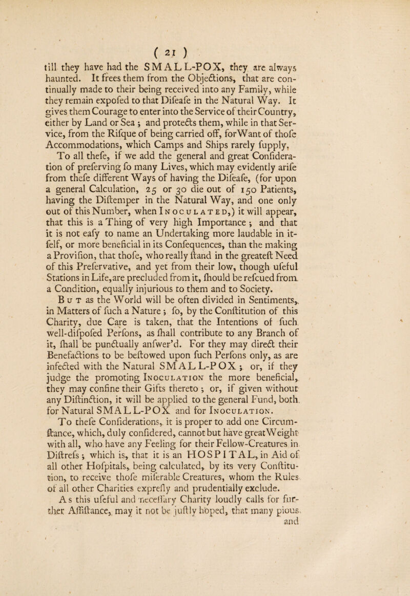 / ( 21 ) till they have had the SMALL-POX^ they are always haunted. It frees them from the Objections, that are con¬ tinually made to their being received into any Family, while they remain expofed to that Difeafe in the Natural Way. It gives them Courage to enter into the Service of their Country* either by Land or Sea ; and protects them, while in that Ser¬ vice, from the Rifque of being carried off, for Want of thofe Accommodations, which Camps and Ships rarely fupply. To all thefe, if we add the general and great Confidera- tion of preferving fo many Lives, which may evidently arife from thefe different Ways of having the Difeafe, (for upon a general Calculation, 25 or 30 die out of 150 Patients, having the Diftemper in the Natural Way, and one only out of this Number, when Inoculated,) it will appear, that this is a Thing of very high Importance ; and that it is not eafy to name an Undertaking more laudable in it- felf, or more beneficial in its Confequences, than the making a Provifion, that thofe, who really ftand in the greatefl Need of this Prefervative, and yet from their low, though ufeful Stations in Life, are precluded from it, fhould be refcued from, a Condition, equally injurious to them and to Society. B u t as the World will be often divided in Sentiments,, in Matters of fuch a Nature ; fo, by the Conflitution of this Charity, due Care is taken, that the Intentions of fuch well-difpofed Perfons, as fhall contribute to any Branch of it, fhall be punctually anfwer’d. For they may direCt their Benefadions to be bellowed upon fuch Perfons only, as are infeCted with the Natural SMALL-POX -9 or, if they judge the promoting Inoculation the more beneficial, they may confine their Gifts thereto ; or, if given without any DiftinCtion, it will be applied to the general Fund, both, for Natural SMALL-POX and for Inoculation. To thefe Confiderations,. it is proper to add one Circum¬ stance, which, duly confidered, cannot but have great Weight with all, who have any Feeling for their Fellow-Creatures in Diftrefs; which is, that it is an HOSP I TAL, in Aid of all other Hofpitals, being calculated, by its very Conflitu¬ tion, to receive thofe miferable Creatures, whom the Rules of all other Charities exprefly and prudentialiy exclude. As this ufeful and needfary Charity loudly calls for fur¬ ther Affiflance, may it not be juftly hoped, that many pious, and