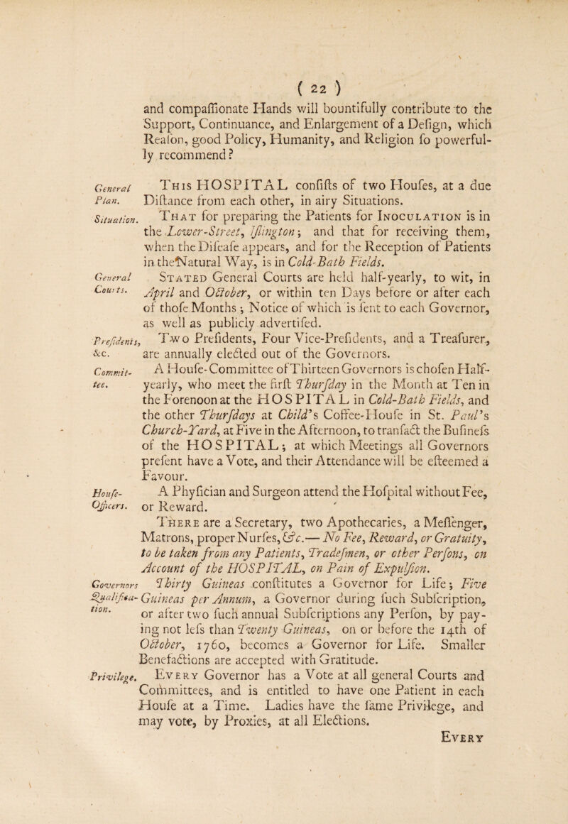 and compaffionate Hands will bountifully contribute to the Support, Continuance, and Enlargement of a Defign, which Realon, good Policy, Humanity, and Religion fo powerful¬ ly recommend? General This HOSPITAL confifts of two Houfes, at a due Plan. Diftance from each other, in airy Situations, Situation. That for preparing the Patients for Inoculation is in the shower-Street, Jjlington ; and that for receiving them, when theDifeafe appears, and for the Reception of Patients in thelNatural Way, is in Cold-Bath Fields. General Stated General Courts are held half-yearly, to wit, in Courts. Jpril and October, or within ten Days before or after each of thofe Months •, Notice of which is Dent to each Governor, as well as publicly advertifed. Prefidenis, Two Prefidents, Four Vice-Prefidents, and a Treafurer, &C. are annually eleded out of the Governors. Commit- A Houfe-Committee of Thirteen Governors ischofen Half- tee. yearly, who meet the firft Thurfday in the Month at Ten in the Forenoon at the HOSPITAL in Cold-Bath Fields, and the other Thurfday s at Child's Coffee-Houfe in St, Paul's Church-Yard, at Five in the Afternoon, to tranfad the Bufinefs of the HOSPITAL; at which Meetings all Governors prefent have a Vote, and their Attendance will be efteemed a Favour. Houfe- A Phyfician and Surgeon attend the Hofpital without Fee, OJicers. or Reward. T Lie re are a Secretary, two Apothecaries, a Meflenger, Matrons, proper Nurfes, &c.— No Fee, Reward, or Gratuity, to be taken from ary Patients, Tradefmen, or other Perfons, on Account of the HOSPITAL, on Pain of Expulfion. Governors Thirty Guineas xonflitutes a Governor for Life; Five Pualifoa- Guineas per Annum, a Governor during fuch Sublcription, Uon' or after two fuch annual Subfcriptions any Perfon, by pay¬ ing not Ids than Twenty Guineas, on or before the 14th of October, 1760, becomes a Governor for Life. Smaller Benefadions are accepted with Gratitude. Privilege. Every Governor has a Vote at all general Courts and Committees, and is entitled to have one Patient in each Houfe at a Time. Ladies have the fame Privilege, and may vete, by Proxies, at all Eledions. Every