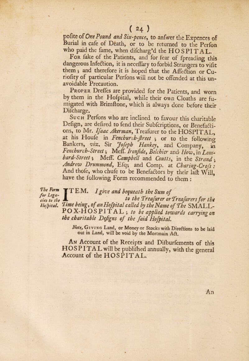 » (24) pofite of One Pound and Six-pence, to anfwer the Expences of Burial in cafe of Death, or to be returned to the Perfon who paid the fame, when difcharg’d the HOSPI TAL. For fake of the Patients, and for fear of fpreading this dangerous Infection, it is neceffary to forbid Strangers to vifit them ; and therefore it is hoped that the A fit ft ion or Cu- riofity of particular Perfons will not be offended at this un¬ avoidable Precaution. Proper Dreffes are provided for the Patients, and worn by them in the Hofpital, while their own Cloaths are fu¬ migated with Brimftone, which is always done before their Dilcharge. Such Perfons who are inclined to favour this charitable Defign, are defired to fend their Subfcriptions, or Benefadti- ons, to Mr. Ifaac Akerman, Treafurer to the HOSPITAL, at his Houfe in Fenchurih-fireet •, or to the following Bankers, viz. Sir Jofeph Hankey, and Company, ia Fenchurch-Street-, Meff. Iron/ide, Belchhr and How, in Lom¬ bard-Street-, MefT. Campbell and Coutts, in the Strand-, Andrew Drummond, Efq-, and Comp, at Charing-Crofs : And thofe, who chufe to be Benefactors by their laft Will, have the following Form recommended to them : forLe™ T s EM. I give and bequeath the Sum of cies to the to the Treafurer orTreafurers for the Hofpital. Lime being, of an Hofpital called by the Name of The SMALL- PO X-H OSPITAL; to be applied towards carrying on the charitable Deftgns of the faid Hofpital. Note, Giving Land, or Money or Stocks with Directions to be laid out in Land, will be void by the Mortmain Ad. An Account of the Receipts and Difburfements of this H O S PITA L will be publilhed annually, with the general Account of the HOSPITAL. An to
