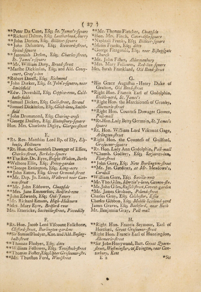 ( 27 ) ** Peter Da Cane, Efq; St. 'James's fquare **Richard Dalton, Efq; Leather bead., Surry ^*John Dorien, Efq; Billiter-fquare ^*John Delamare, Efq; Stewardfireet, Spit al-fquare Jeremiah Dyfon, Efq; Charles-flreet? St. Jdynes’s fquare s^Mr, William Davy, Broad-fireet ^Marfhe Dickinfon, Efq; and Aid. Coney- court? Gray's-inn ^Robert Darell, Efq; Richmond ^John Darker, Efq; St.John s fquare? near Smithfield ^Edw. Davenhill, Efq; Coppice-row? Cold- bath-fields ^Samuel Dicker, Efq; Cecilfireei, Strand ^Samuel Dickinfon, Efq; Chick-lane^Smith- field *John Drummond, Efq; Charing-crofis ^George Dudley, Efq; Bkomfbury-fquare Hon. Mrs. Charlotte Dig by, Clarges-fireet E, *Rt. Rev. Matthias Lord Bp. of Ely, Ely- houfe? Holbourn ^Rt. Hon. the Countefs Dowager of EfTex, Charles-fireet? Berkeley-fquare ■^*The Rev.Dr. Eyre, Bright- Wolton? Berks ^Welbore Ellis, Efq; Privy-garden orge Errington, Efq; Long-acre ^*John Eaton, Efq; Great Ormond-fireet ^*Mr. Dep. Ja. Ennis, iValbrook near Can¬ non- ft r eet ^*Mr. John Eddowes, Cheapfide **Mrs. Jane Emmerfon, Bedford-row *John Edwards, Efq; Old-Jewry *Mr. Richard Ernans, High-Ho lb our n *Mrs.-Mary Eyre, Bedford-row Mrs. Ettericke, Sackville-fireet? Piccadilly F. ^Rt. Hon. Jacob Lord Vifcount Folkflone, Clifford-Jireet? Burlington -gardens ^fSir SamuelEludyer, Knt. and Aid.Bafing- hall-fireet **1 ho mas Fludyer, Efq; ditto ^'William Fellowes, Efq; Pavifiock-fireet Thomas roller,Efq JJpberGrofvenor-fir% **Mr. Thurfton Ford, iVoodfireet **Mr. Thomas Fletcher, Cheapfide *Hon, Mrs. Finch, C av endfthfquare *Naphta!i Franks, Efq; Billiter fq uare i*Mofes Franks, Efq; ditto * George Fitzgerald, Efq; near Bi/bopfgate Church *Mr. John Fiflier, Aldermanbury * Mrs. Mary Fellowes, Red-lion-fquare Mrs. Sarah Frankland, Old Bond-fir eet G.  His Grace Auguftus - Henry Duke of Grafton, Old Bcndfircet ^Right Hon. Francis Earl of Godqjphin, Stable-yard? St. James's **Right Hon. the Marchionefs of Granby, Albemarle -ftree f *'*Right Hon. Countefs Dowager Gower, Pall-mall **Rt.Hon.Lady Betty Germain,St.J amesls fquare *Rt. Hon. William Lord Vifcount Gage, Arlington-fir eet ^'Right Hon. the Countefs of Guilford, Grofiuenor -fquare *Rt. Hon. Lady Ann Godolphin, Pall-mall ^*Chamb. Godfrey, Efq; Serjeant s-inn*, Fleetfir-eet **John Gore, Efq; New Burlington fir eet **Mr. Jer. Gardiner, at Mr. Meadows’/, Combi ll * William Gore, E fq; S aville - row ■^Mr.Tho.Giles, Martin' s-lane? Cannon fir. *Mr. J ohn G i les, Rujfel-ftreet, C ovent-garden ,'*Mr. James Graham, Poland-fir eet Charles Gray, Efq; Colchejler? Effete Charles Gibbon, Efq; Middle Scot land-yard James Graves, Efq; Bath ford, near Bath Mr. Benjamin Gray, Pall-mall H. **Right Hon. Francis Seymour, Earl of Hertford, Great Grofvemr-fireet *Right Hon. Francis Earl of Huntingdon, Albemarle-fireet **Sir JohnHonywood, Bart. Great Aftpeen- Jireet, Weftminjier, QY.Evingion, near Can¬ terbury? Kent E 2 *Sir *