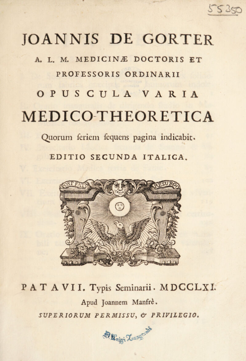 S b 3$o JOANNIS DE GORTER A» L. M. MEDICINJE DOCTORIS ET PROFESSORIS ORDINARII OPUSCULA VARIA MEDICO THEORETICA Quorum feriem fequens pagina indicabit. EDITIO SECUNDA ITALICA. PATAVII. Typis Seminarii. MDCCLXI. Apud Joannem Manfr£. SUPERIORUM PERMISSU, & PRIVILEGIO.