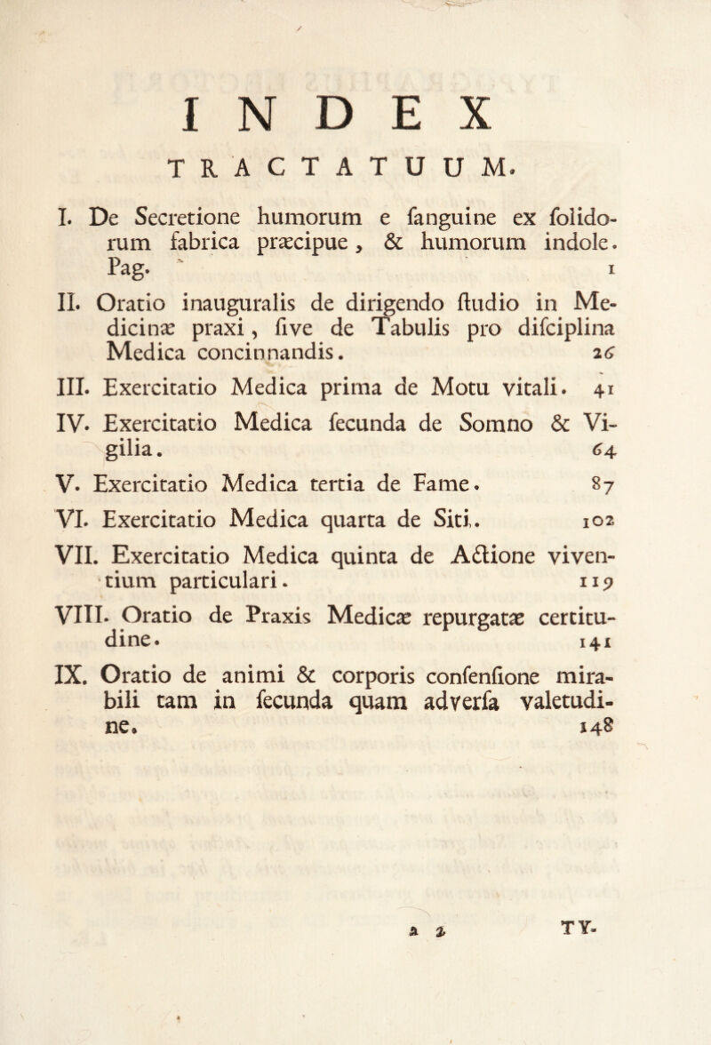 TRACTATUUM. I. De Secretione humorum e fanguine ex (olido¬ rum fabrica praecipue, & humorum indole. Pag. i II. Oratio inauguralis de dirigendo ftudio in Me¬ dicina praxi, five de Tabulis pro difciplina Medica concinnandis. a6 III. Exercitatio Medica prima de Motu vitali. 41 IV. Exercitatio Medica fecunda de Somno & Vi¬ gilia. 64 V. Exercitatio Medica tertia de Fame. 87 VI. Exercitatio Medica quarta de Siti,. 102 VII. Exercitatio Medica quinta de A&ione viven¬ tium particulari. 119 VIII* Oratio de Praxis Medicae repurgatae certitu¬ dine. 141 IX. Oratio de animi & corporis confenfione mira¬ bili tam in fecunda quam adverfa valetudi¬ ne. 148