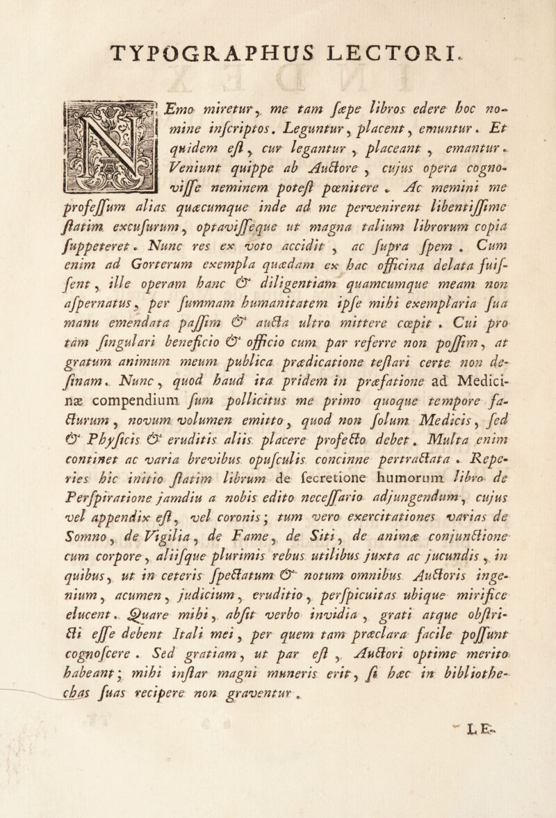 TYPOGRAPHUS LECTORI. Emo miretur y me tam faepe libros edere hoc no¬ mine infcriptos, Leguntur 5 placent y emuntur. Et quidem ejl y cur legantur y placeant y emantur Veniunt quippe ab Auctore y cujus opera cogno» vijfe neminem potejl poenitere *. Ac memini me profejfum alias quaecumque inde ad me pervenirent lihentiffime flatim excufurum y optavijfeque ut magna talium librorum copia fuppeteret «> Nunc res ex voto accidit y ac fupra fpem # Cum enim ad Gorterum exempla quadam ex. hac officina delata fui/- fent y ille operam hanc & diligentiam quamcumque meam non afpernatus y per fummam humanitatem ipfe mihi exemplaria fua manu emendata pajjim & anffia ultro mittere coepit . Cui pro tam fingulari beneficio & officio cum., par referre non pojjim 9 at gratum animum meum publica praedicatione t ejl ari certe 72on de- ftnam« Nunc y quod haud ita pridem in praefatione ad Medici» nx compendium fum pollicitus me primo quoque tempore fa- Plurum y novum volumen emitto y quod non folum Medicis} fed & Phy ficis & eruditis aliis placere profePlo debet. Multa enim continet ac varia brevibus opufculis concinne pertraPlata . Repe- vies hic initio flatim librum de fecretione humorum libro de Perfpiratione jamdiu a nobis edito necejfario adjungendumr cujus vel appendix ejl 5 vel coronis * tum vero exercitationes varias de Somno y de Vigilia 9 de Fdme 5 de Sitiy de animae conjunPlione cum corpore y alii f que plurimis rebus utilibus juxta ac jucundis r in quibus y ut in ceteris fpePlatum &' notum omnibus AuPloris inge¬ nium 5 acumen ? judicium y eruditio, perfpicuitas ubique mirifice elucent. fguare mihi y.. abfitt verbo invidia , grati atque obfiri- m ejfe debent Itali mei y per quem tam praeclara facile pojfunt cognofcere « Sed gratiam y ut par ejl 5 AuPlori optime merito habeant i mihi infiar magni muneris erit y fi haec in bibliothe- chas fuas recipere non graventur *