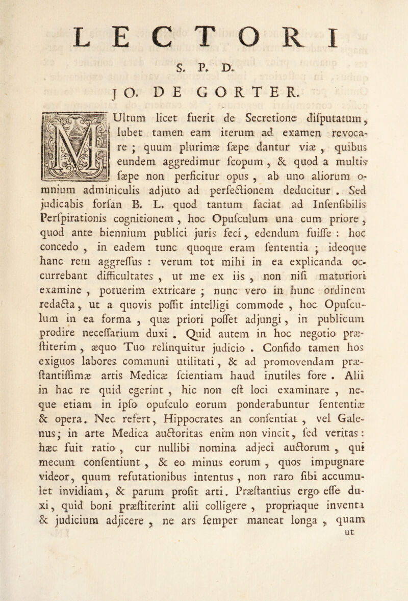 LECTORI S. P. D, jO. DE GORTER. Ultum licet fuerit de Secretione difputatum , lubet tamen eam iterum ad examen revoca¬ re ; quum plurima fepe dantur vix , quibus eundem aggredimur fcopum , & quod a multis* faspe non perficitur opus , ab uno aliorum o- mnium adminiculis adjuto ad perfeflionem deducitur . Sed judicabis forfan B. L. quod tantum faciat ad Infenfibilis Perfpirationis cognitionem , hoc Opufculum una cum priore , quod ante biennium publici juris feci y edendum fuiffe : hoc concedo , in eadem tunc quoque eram fententia ; ideoque hanc rem aggreffus : verum tot mihi in ea explicanda oc¬ currebant difficultates , ut me ex iis , non nifi maturiori examine , potuerim extricare ; nunc vero in hunc ordinem redafta, ut a quovis poffit intelligi commode , hoc Opufcu¬ lum in ea forma , qua priori pollet adjungi , in publicum prodire neceffarium duxi . Quid autem in hoc negotio pne- ftiterim y aequo Tuo relinquitur judicio . Confido tamen hos exiguos labores communi utilitati, & ad promovendam prae» ftantiffimas artis Medicae fcientiam haud inutiles fore • Alii in hac re quid egerint , hic non eft loci examinare , ne¬ que etiam in ipfo opufculo eorum ponderabuntur fententiae & opera. Nec refert, Hippocrates an confentiat , vel Gale» nus; in arte Medica auftoritas enim non vincit, led veritas: hxc fuit ratio , cur nullibi nomina adjeci au6torum , qui mecuni confentiunt , & eo minus eorum , quos impugnare videor, quum refutationibus intentus , non raro fibi accumu¬ let invidiam, & parum profit arti. Pr&ftantius ergo elfe du¬ xi, quid boni praffiiterint alii colligere , propriaque inventa & judicium adjicere , ne ars femper maneat longa ,, quam ut