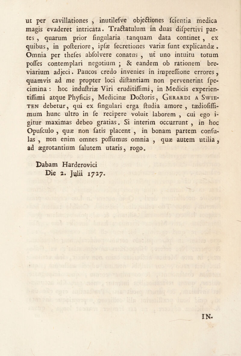 ut per cavillationes , inutilefve obje&iones fcientia medica magis evaderet intricata. Tra&atulum in duas difpertivi par¬ tes , quarum prior lingularia tanquam data continet , ex quibus, in pofteriore, ipfs fecretiones varis funt explicandae. Omnia per thefes abfolvere conatus , ut uno intuitu totum pofles contemplari negotium • 8c eandem ob rationem bre¬ viarium adjeci. Paucos credo invenies in impreffione errores, quamvis ad me propter loci diftantiam non pervenerint fpe- cimina : hoc induftris Viri eruditifiimi, in Medicis experien- tiffimi atque Phyficis, Medicins Do£k>ris, Gerardi a Swie- ten debetur, qui ex lingulari erga ftudia amore , tsdiofilfi- mum hunc ultro in fe recipere voluit laborem , cui ego i- gitur maximas debeo gratias. Si interim occurrunt , in hoc Opufculo , quae non fatis placent , in bonam partem confu- las , non enim omnes polfumus omnia , qus autem utilia 5 ad sgrotantium falutem utaris, rogo. Dabam Harderovici Die 2. Jqlii 1727.