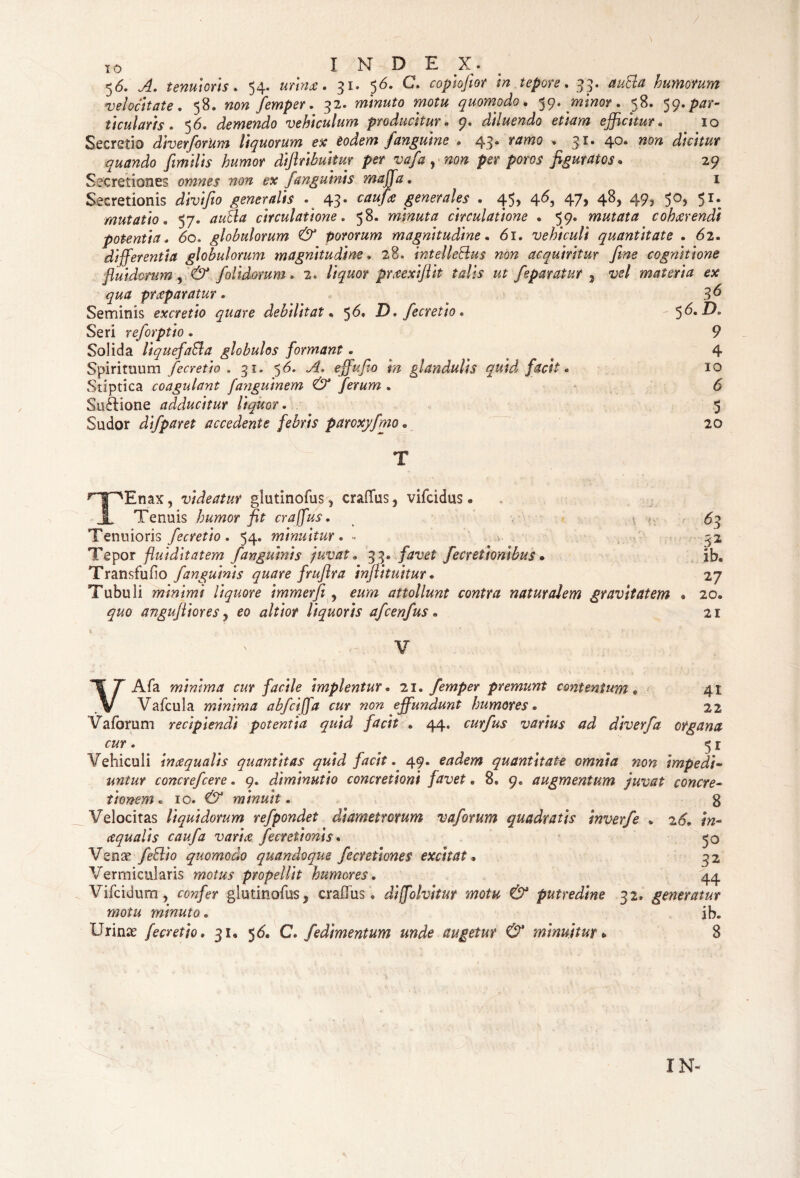 56. A. tenuioris . 54. urinae. 31. 56. C. copiofior in tepore. 33. autta humorum velocitate. 58. femper. 32. minuto motu quomodo. ^q. minor. 58. ^.par¬ ticularis* 56. demendo vehiculum producitur. 9. diluendo etiam efficitur. 10 Secretio diverforUm liquorum ex eodem fanguine . 43. » 31. 40. dicitur quando jimilis humor diftribuitm per vafa y non per poros figuratos. 29 Secretiones omnes non ex /anguinis maffa. 1 Secretionis divi/io generalis . 43. generales . 45* 4^5 47? 4&? 49? 5°? 5I#. mutatio. 57. circulatione. 58. minuta circulatione . 59. mutata cohaerendi potentia. 60. globulorum & pororum magnitudine. 61. vehiculi quantitate . 62. differentia globulorum magnitudine. 28. intelleSlus non acquiritur fine cognitione fluidorum y & Jolidorum. 2. liquor prxexiftit talis ut feparatur , itf/ materia ex qua praeparatur. Seminis excretio quare debilitat. $6. D* fecretio. Seri reforptio. Solida liquefaffia globulos formant. Spirituum fecretio . 31. 56. A. effufio m glandulis quid facit. Stiptica coagulant fanguinem & ferum . Suftione adducitur liquor. Sudor difparet accedente febris paroxyfmo . 36 5 6. D. 9 4 10 6 ■5 20 TEnax, videatur glutinofus * crafifus y vifcidus • Tenuis humor fit craffus. <.• Tenuioris fecretio. 54. minuitur. - Tepor fluiditatem fanguinis juvat. 33* favet fecretionibus» Transfufio f anguinis quare fruflra infli tuitur. Tubuli minimi liquore immerfi y eum attollunt contra naturalem gravitatem quo angufliores y eo altior liquoris afcenfus. V 63 3* ib. 27 20. 21 VAfa minima cur facile implentur. 21« femper premunt contentum* 41 Vafcula minima abfciffa cur non effundunt humores • 22 V a forum recipiendi potentia quid facit . 44. curfus varius ad diverfa organa cur. 5 r Vehiculi inaequalis quantitas quid facit. 49« eadem quantitate omnia non impedi¬ untur concrefcere. 9. diminutio concretioni favet. 8. q. augmentum juvat concre¬ tionem e io. & minuit. g Velocitas liquidorum refpondet diametrorum vaforum quadratis inverfe . 26. in¬ aquatis caufa varia fecretionis. 50 Vena’ feElio quomodo quandoque fecretiones excitat, 32 Vermicularis motus propellit humores. 44 Vifcidum, cow/er glutinofus, craflfus • dijfolvitur motu & putredine 32. generatur motu minuto. ib. Urinae fecretio. 31« 5^« C. fedimentum unde augetur & minuitur » 8