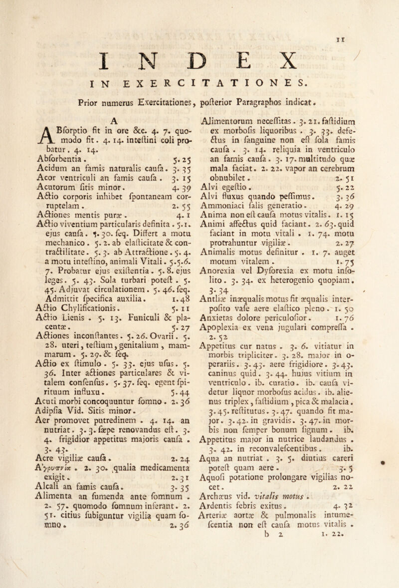 ir INDEX I N exercitationes. Prior numerus Exercitationes, poflerior Paragraphos indicat. A ABforptio fit in ore &c. 4. 7. quo¬ modo fit. 4.14. inteftini coli pro¬ batur . 4. 14. Abforbentia. 5.25 Acidum an famis naturalis caufa. 3. 35 Acor ventriculi an famis caufa . 3. 15 Acutorum fitis minor. 4*39 A£tio corporis inhibet fpontaneam cor¬ ruptelam . 2. 55 Acfiones mentis pura?. 4.1 A£fio viventium particularis definita .5.1. ejus caufa. 30. feq. Differt a motu mechanico. 5. 2. ab elaft icitate & con- tra&ilitate. 5. 3. ab Attractione . 5. 4. a motu inteftino, animali Vitali. 5.5.6. 7. Probatur ejus exiftentia . 5. 8. ejus leges. 5. 43. Sola turbari poteft . 5. 45. Adjuvat circulationem. 5.46.feq. Admittit fpecifica auxilia. 1.48 ACHo Chylificationis. 5. 11 ACfio Lienis . 5. 13. Funiculi & pla¬ centae. 5*27 ACtiones inconffantes. 5L26. Ovarii. 5. 28. uteri j teftium, genitalium , mam¬ marum. 5. 29. & feq. A&io ex ftimulo. 5. 33. ejus ufus. 5. 3<5. Inter a&iones particulares &. vi¬ talem confenfus. 5. 37. feq. egent fpi- rituum influxu. 5«44 Acuti morbi concoquuntur fomno . 2.36 Adipfla Vid. Sitis minor. Aer promovet putredinem . 4. 14. an nutriat. 3.:3.faepe renovandus efl. 3. 4. frigidior appetitus majoris caufa . 3• 43* Acre vigiliae caufa . 2. 24 A'ypvirvic* * 2. 30. qualia medicamenta exigit. 2.31 Alcali an famis caufa. 3. 35 Alimenta an fu menda ante fomnum . 2. 57. quomodo fomnum inferant. 2. 51. citius fubiguntur vigilia quam fo¬ mno a 2.36 Alimentorum neceflitas. 3.21. faflidium ex morbofis liquoribus . 3. 33. defe- CIus in fanguine non efl fola famis caufa . 3. 14. reliquia in ventriculo an farnis caufa. 3. 17.multitudo qua? mala faciat. 2. 22. vapor an cerebrum obnubilet. 2.51 Alvi egeftio • 5. 22 Alvi fluxus quando pedimus. 3* 36 Ammoniaci falis generatio . 4. 29 Anima non efl caufa motus vitalis. 1. 15 Animi affe&us quid faciant. 2. 63. quid faciant in motu vitali . 1. 74. motu protrahuntur vigilia?. 2. 27 Animalis motus definitur . 1. 7. auget motum vitalem. 1.75 Anorexia vel Dyforexia ex motu info- lito. 3. 34. ex heterogenio quopiam. 3-34. Antlia? ina?qualis motus fit aequalis inter¬ polato vafe aere elaflico pleno. 1. 50 Anxietas dolore periculofior. 1. 76 Apoplexia ox vena jugulari comprefla . 2. 52 Appetitus cur natus . 3.' 6. vitiatur in morbis tripliciter. 3.28. major in o- perariis. 3.45. aere frigidiore. 3.43. caninus quid. 3.44. hujus vitium in ventriculo. ib. curatio. ib. caufa vi¬ detur liquor morbofus acidus. ib. alie¬ nus triplex, faflidium , pica St malacia. 3.45. reflitutus. 3.47. quando fit ma¬ jor. 3.42. in gravidis. 3.47^11 mor¬ bis non femper bonum lignum. ib. Appetitus major in nutrice laudandus . 3. 42. in reconvalefcentibus. ib. Aqua an nutriat . 3. 5. diutius careri poteft quam aere • 3. 5 Aquofi potatione prolongare vigilias no¬ cet. 2. 22 Archaeus vid. vitalis motus . Ardentis febris exitus. 4« Arteria? aorta? & pulmonalis intume- fcentia non efl caufa motus vitalis .