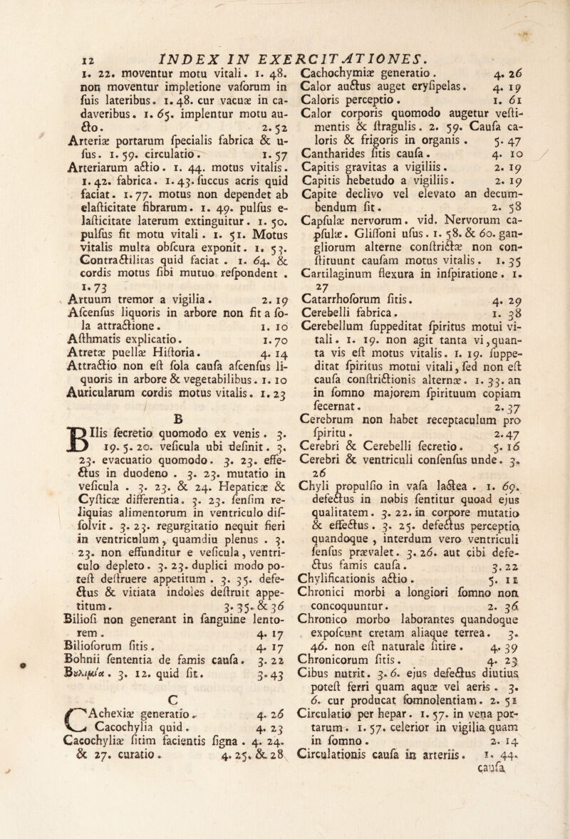 i. 22. moventur motu vitali, non moventur impletione vaforum in fuis lateribus. 1.48. cur vacuae in ca¬ daveribus. 1.(55. implentur motu au- £lo. 2.52 Arteriae portarum fpecialis fabrica & u- fus. 1.59. circulatio. 1.57 Arteriarum a£lio. 1. 44. motus vitalis. 1.42. fabrica. 1.43. fuccus acris quid faciat. 1.77. motus non dependet ab elafticitate fibrarum. 1. 49. pulfus e-» Jaflicitate laterum extinguitur. 1.50. pulfus fit motu vitali. 1. 51. Motus vitalis multa obfcura exponit. 1. 53. Gontra&ilitas quid faciat . 1. 64. & cordis motus fibi mutuo refpondent . 1,73 Artuum tremor a vigilia. 2.19 Afcenfus liquoris in arbore non fit a fo- la attra£lione. 1. 10 Afthmatis explicatio. 1.70 Atreta? puellae Hifloria. 4. 14 Attra&io non efl: fola caufa afcenfus li¬ quoris in arbore & vegetabilibus. 1. 10 Auricularum cordis motus vitalis. 1.23 B Bilis fecretio quomodo ex venis. 3. 19.5.20. veficula ubi definit. 3. 23. evacuatio quomodo. 3. 23. effe¬ rius in duodeno . 3. 23. mutatio in veficula . 3. 23. & 24. Hepaticae & Cyftica? differentia. 3. 23. fenfim re¬ liquias alimentorum in ventriculo dif- folvit. 3.23. regurgitatio nequit fieri in ventriculumquamdiu plenus . 3. 23. non effunditur e veficula, ventri¬ culo depleto. 3. 23. duplici modo po¬ te ft deflruere appetitum . 3. 35. defe- £tus & vitiata indoles deflruit appe¬ titum. 3. 35» & 36 Biliofi non generant in fanguine lento¬ rem . 4. 17 Bilioforum fitis. 4. 17 Bohnii fententia de famis caufa. 3.22 'BvKifuet. 3. 12. quid fit. 3.43 C CAchexia? generatio ^ 4. 26 Cacochylia quid. 4*2.3 Cacochylia fititn facientis figna . 4. 24. & 27. curatio. 4. 25%.&28, Cachochymia? generatio . 4. 26 Calor au&us auget eryfipelas. 4. 19 Caloris perceptio. 1. 61 Calor corporis quomodo augetur vefli- mentis flragulis. 2. 59. Caufa ca¬ loris & frigoris in organis . 5. 47 Cantharides fitis caufa. 4. 10 Capitis gravitas a vigiliis. 2. 19 Capitis hebetudo a vigiliis. 2. 19 Capite declivo vel elevato an decum¬ bendum fit. 2. 58 Capfula? nervorum, vid. Nervorum ca- pfuke. Gliffoni ufus. 1. 58. & 60. gan¬ gliorum alterne conflrife non con- flituunt caufam motus vitalis. 1.35 Cartilaginum flexura in infpiratione. i» 27 » Catarrhoforum fitis. 4. 29 Cerebelli fabrica. 1. 38 Cerebellum fuppeditat fpiritus motui vi¬ tali. 1. 19. non agit tanta vi,quan¬ ta vis efl: motus vitalis. 1. 19. fuppe¬ ditat fpiritus motui vitali, fed non efl: caufa conftri£tionis alterna?. 1. 33. an in fomno majorem fpirituum copiam fecernat. 2.37 Cerebrum non habet receptaculum pro fpiritu. 2.47 Cerebri & Cerebelli fecretio. 5.16 Cerebri & ventriculi confenfus unde. 3* 26 Chyli propulfio in vafa la61ea . 1. 69. defe&us in nobis fentitur quoad ejus qualitatem. 3. 22. in corpore mutatio & effe&us. 3. 25. defeaus perceptio quandoque , interdum vero ventriculi fenfus pra?valet. 3. 26. aut cibi defe- £lus famis caufa. 3*22 Chylificationis a£Uo. 5. n Chronici morbi a longiori fomno non concoquuntur. 2. 36 Chronico morbo laborantes quandoque expofcunt cretam aliaque terrea. 3. 46. non efl naturale fitire. 4* 39 Chronicorum fitis . 4. 23 Cibus nutrit. 3.6. ejus defe&us diutius potefl ferri quam aqua? vei aeris. 3. <5. cur producat fomnolentiam. 2. 51 Circulatio per hepar. 1.57. in vena por¬ tarum. 1. 57. celerior in vigilia quam in fomno. 2. 14 Circulationis caufa in arteriis. 1. 44. caufa INDEX IN EXERCITATIONES. 1. 48.