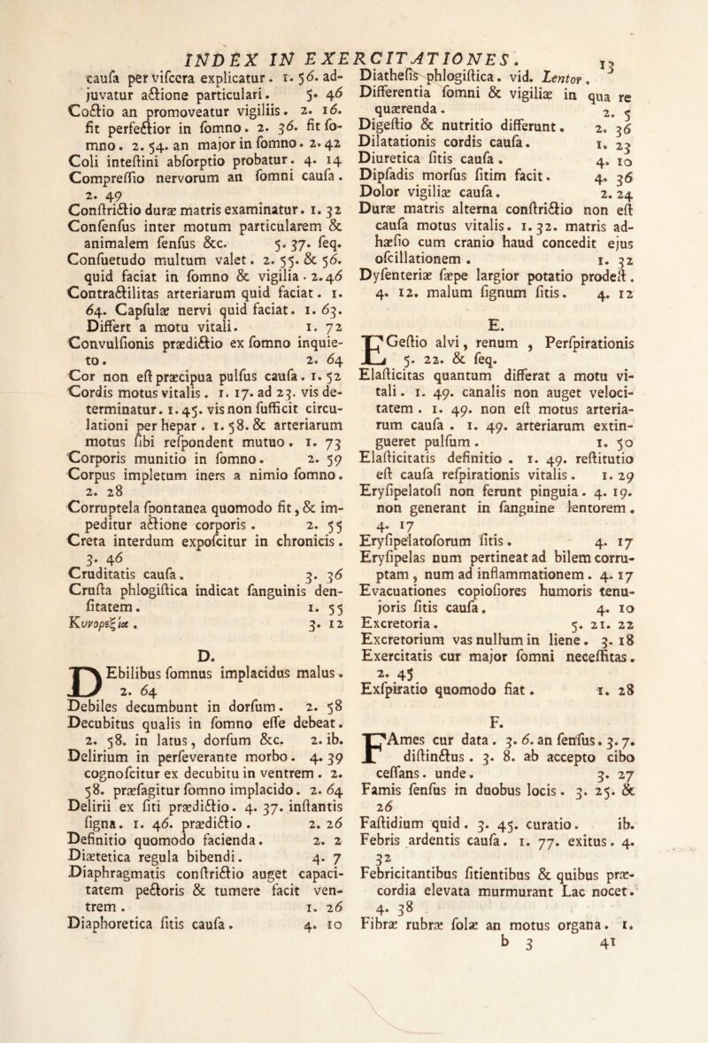 caufa pervifcera explicatur, i. $6. ad- juvatur asione particulari. 5» 46 Codio an promoveatur vigiliis. 2. 16. fit perfedior in fomno. 2. 36. fit fo- mno. 2. 54. an major in fomno. 2.42 Coli inteflini abforptio probatur . 4. 14 Compreflio nervorum an fomni caufa. 2. 49 Conflridio durae matris examinatur. 1. 32 Confenfus inter motum particularem & animalem fenfus &c. 5. 37. feq. Confuetudo multum valet. 2. 55. & 56. quid faciat in fomno & vigilia. 2.46 Contradilitas arteriarum quid faciat. 1. 64. Capfulae nervi quid faciat. 1.63. Differt a motu vitali. 1. 72 Convulfionis praediolo ex fomno inquie¬ to . 2. <54 Cor non eff praecipua pulfus caufa. 1.52 Cordis motus vitalis. 1. 17. ad 23. vis de¬ terminatur. 1.45. vis non fufficit circu¬ lationi per hepar. 1.58.& arteriarum motus fibi refpondent mutuo. 1. 73 Corporis munitio in fomno. . 2. 59 Corpus impletum iners a nimio fomno. 2. 28 Corruptela fpontanea quomodo fit, & im¬ peditur adione corporis. 2. 55 Creta interdum expofcitur in chronicis. 3. 46 Cruditatis caufa. 3. 36 Crufla phlogiflica indicat fanguinis den- fitatem. 1. 55 KuVOpB^loS . 3. 12 D» DEbilibus fomnus implacidus malus . 2. 64. Debiles decumbunt in dorfum. 2. 58 Decubitus qualis in fomno effe debeat. 2. 58. in latus, dorfum &c. 2. ib. Delirium in perfeverante morbo. 4. 39 cognofcitur ex decubitu in ventrem . 2. 58. praefagitur fomno implacido. 2.64. Delirii ex fiti praedidio. 4. 37. inflantis figna. 1. 46, praedi&io . 2. 26 Definitio quomodo facienda. 2. 2 Diaetetica regula bibendi. 4. 7 Diaphragmatis conflridio auget capaci¬ tatem pedoris & tumere facit ven¬ trem . 1. 26 Diaphoretica fit is caufa. 4. 10 Diathefis phlogiflica. vid. Lentor. Differentia fomni & vigiliae in qua re quaerenda. 2. 5 Digeflio & nutritio differunt. 2. 36 Dilatationis cordis caufa. 1, 23 Diuretica fitis caufa . 4, i0 Dipfadis morfus fitim facit. 4. 36 Dolor vigiliae caufa. 2.24 Durae matris alterna conflridio non efl caufa motus vitalis. 1.32. matris ad¬ ii se fio cum cranio haud concedit ejus ofcillationem • 1. 32 Dyfenterias faepe largior potatio prodeif. 4. 12. malum fignum fitis. 4. 12 E. EGeflio alvi, renum , Perfpirationis 5. 22. & feq. Elaflicitas quantum differat a motu vi¬ tali. 1. 49. canalis non auget veloci¬ tatem . 1. 49. non efl motus arteria¬ rum caufa . 1. 49. arteriarum extin- gueret pulfum. 1. 50 Elaflicitatis definitio . 1. 49. reflitutio efl caufa refpiradonis vitalis. 1.29 Eryfipelatofi non ferunt pinguia. 4. 19. non generant in fanguine lentorem. 4* l7 Eryfipelatofomm fitis . 4. 17 Eryfipelas num pertineat ad bilem corru¬ ptam , num ad inflammationem. 4.17 Evacuationes copiofiores humoris tenu¬ ioris fitis caufa. 4. 10 Excretoria. 5. 21. 22 Excretorium vas nullum in liene. 3.18 Exercitatis cur major fomni necefHtas. 2. 45 Exfpiratio quomodo fiat. 1, 28 F. FAmes cur data. 3. 6. an fenfus .3.7. diftindus. 3. 8. ab accepto cibo ceffans. unde. 3. 27 Famis fenfus in duobus locis. 3. 25. & 26 Faflidium quid. 3. 45. curatio. ib. Febris ardentis caufa. 1. 77. exitus. 4. Febricitantibus fidentibus & quibus prae¬ cordia elevata murmurant Lac nocet. 4. 38 Fibrae rubrae folse an motus organa. 1, b 3 41