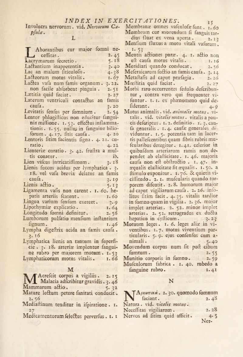 Involucra nervorum. vid. Nervorum Ca- pfui ce. fomni ne- 2.45 5. 18 3- 40 4- 38 1. 67 22. 2.51 2. 27 famis 3. 20 2. 54 3' LAborantibus cur major ceffitas. Lacrymarum fecretio. Labantium inappetentia . Lac an malum fiticulofis. La6feorum motus vitalis. Ladfiea vafa num famis organum. non facile abforbent pinguia . Laetitia quid faciat. Laterum ventriculi conta&us an caufa. Levitatis fenfus per fomnium . Lentor phlogifiicus non educitur fangui- nismiffione. 1.53. effe&usinflamma¬ tionis. 1.55. nullum in fanguine bilio- forum . 4.17. (itis caufa. 4. 20 Lentoris fitim facientis figna . 4.21. cu¬ ratio. 4.22 Lienteriae curatio. 3. 42. frufira a mul¬ tis conatur. ib. Lien vifcus intricatiffimum. 3. 18 Lienis fuccus acidus per lymphatica . 3. 18. vel vafa brevia delatus an famis caufa. 3. 19 Lienis a£Ho. 5.13 Ligamenta vafis non carent. 1. <5o. he¬ patis arteriis fcatent. 1.60 Lingua varium fenfum exercet. 3.9 Lipothymiae explicatio. 1.64 Longitudo fomni definitur. 2.56 Lumborum pulfatio menfium inflantium lignum. 1.46 Lympha digefirix acida an famis caufa . 3. 16 Lymphatica lienis an tantum in fuperfi- cie .3. 18. arteriae implentur fangui¬ ne rubro per majorem motum . x. 53 Lymphaticorum motus vitalis® 1. 66 M MAcrefcit corpus a vigiliis. 2.15 Malacia adfcribitur gravidis. 3.46 Mammarum a£lio. 5, 32 Mature le£um petere fanitati conducit • 2. 5 6 Mediaftinum tenditur in ifpiratione. 1. 27, Medicamentorum fele£tus perverfus. 1. x — ” Membranae omnes vafculofe funt. 1.60 Membrum cur movendum fi fanguis tar¬ dius fluat ex vena aperta. 2. i:> Menfium fluxus a motu vitali vaforum. l- 53 Mentis actiones purae. 4, 1. adfiio non efi caufa motus vitalis. 1. 16 Meridiari quando conducat. 2* 5b Meferaicarum fu£tio an famis caufa. 3. 14 Metaftafis ad caput praefagia . 2. 26 Moefiitia quid faciat. 2.27 Morbi raro occurrentes fedulo defcribun- tur , contra vero qui frequenter vi- luntur. r. 1. ex phaenomeno quid de- fiderant. 4.9 Motus animalis. vid. animalis motus. vi¬ talis . vid. vitalis motus. vitalis a pau¬ cis defcriptus. 1. 2. definitio. 1. 3. cau¬ fa generalis. 1.4. caufie generales di viduntur. 1.5. potentia tam in lacer¬ tis pallefcentibus quam fibris rubris mu- fcularibus detegitur. 1.41. celerior in quibufdam arteriarum ramis non de¬ pendet ab elafticitate. x. 4<5. majoris caufa non efi obfiruftio . x. 47. in¬ aequalis elafiicitate fit ecqualis. 1.50. a ftimulo exponitur. 1.76. & quietis vi- cifiitudo. 2.1. mufcularis quando tor¬ porem difeutit. 2.8. humorum major ad caput vigiliarum caufa . 2.2(5. info- litus fitim facit. 4.35. vitalis tardior in fomno quam in vigilia. 2. 36. major implet arterias. 2. 52. minor implet arterias. 2. 52. retrogradus ex du6Li hepatico in cyfiicum . 3.23 Motuum leges. 1. <5. leges aliae in vi¬ ventibus. 1.7. motus viventium par¬ ticularis. 5. 9. ejus confenfus cum a- nimali. 5.40 Movendum corpus num fit pofi cibum fumtum. 2. 55 Munitio corporis in fomno. 2- 59 Mufculorum fabrica . 1. 40. rubedo a fanguine rubro. 1.41 N NApxvriKct. 2. 30. quomodo fomnum faciant. 2.48 Natura, vid. vitalis motus. Neceffitas vigiliarum . 2. 28 Nervos ad fitim quid afficit. 4» 5 Ner-