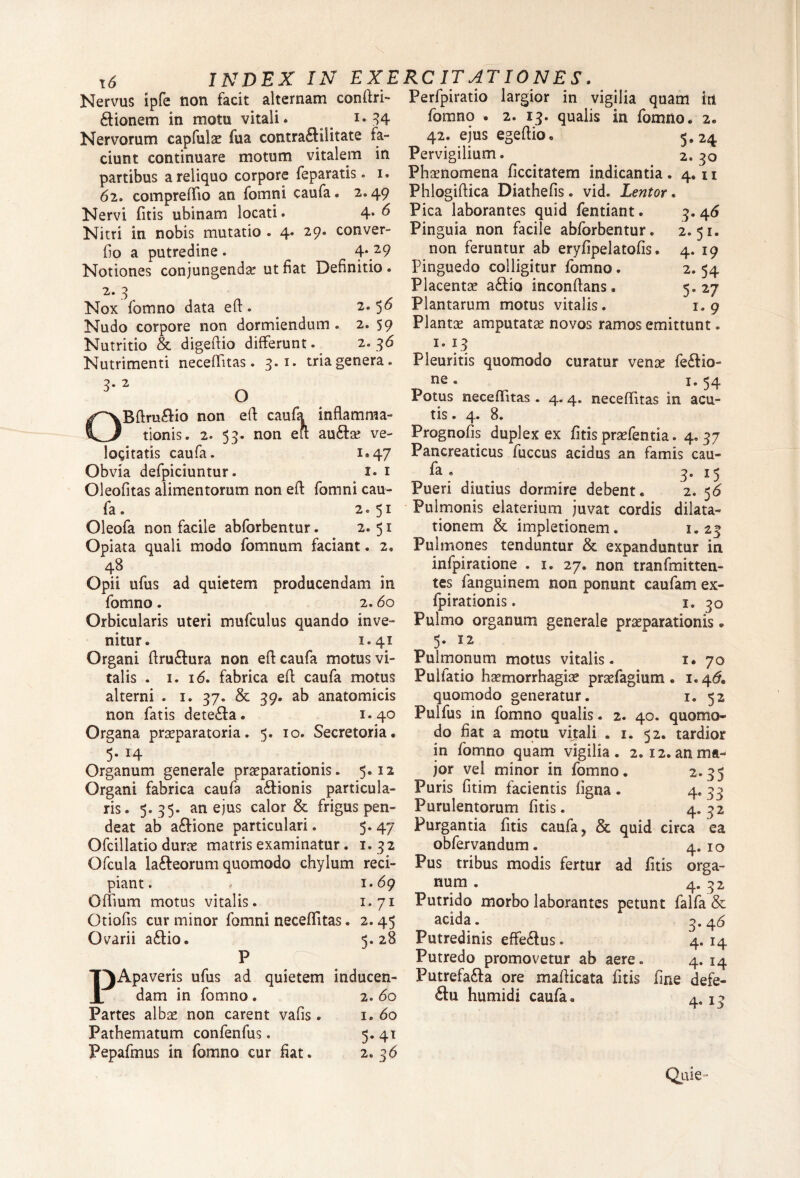 Nervus ipfe non facit alternam conftri- £lionem in motu vitali* _ < i* 34 Nervorum capfulae fua contra£liiitate la¬ ciunt continuare motum vitalem in partibus a reliquo corpore feparatis. i. 62. compreffio an fomni caufa. 2,49 Nervi fitis tibinam locati. 4* ^ Nitri in nobis mutatio . 4* 29. conver- fio a putredine . 4* 29 Notiones conjungenda ut fiat Definitio. 2.3 Nox fomno data eft. 2.56 Nudo corpore non dormiendum. 2. 59 Nutritio & digeftio differunt. 2. 36 Nutrimenti neceffitas. 3.1. tria genera. 3. 2 O OBftruftio non eft caufa inflamma¬ tionis. 2. 53. non eft au<fc ve¬ locitatis caufa. 1.47 Obvia defpiciuntur. 1. 1 Oleofitas alimentorum non eft fomni cau¬ fa . 2.51 Oleofa non facile abforbentur. 2.51 Opiata quali modo fomnum faciant. 2. 48 Opii ufus ad quietem producendam in fomno. 2.60 Orbicularis uteri mufculus quando inve¬ nitur. 1.41 Organi ftruftura non eft caufa motus vi¬ talis . 1. i<5. fabrica eft caufa motus alterni . 1. 37. & 39. ab anatomicis non fatis dete£fa . 1.40 Organa praeparatoria. 5. 10. Secretoria. 5* I4 Organum generale praeparationis. 5.12 Organi fabrica caufa a£tionis particula- ris. 5. 35. an ejus calor & frigus pen- deat ab aftione particulari. 5. 47 Ofcillatio durae matris examinatur. 1.32 Ofcula la&eorum quomodo chylum reci¬ piant. 1.69 Offium motus vitalis. 1.71 Otiofis cur minor fomni neceffitas. 2.45 Ovarii a&io. 5.28 P T^Apaveris ufus ad quietem inducen- 1 dam in fomno. 2.60 Partes albae non carent vafis . 1. 60 Pathematum confenfus. 5. 41 Pepafmus in fomno cur fiat. 2.36 Perfpiratio largior in vigilia quam iri fomno . 2. 13. qualis in fomno. 2. 42. ejus egeftio. 3,24 Pervigilium. 2. 3° Phaenomena ficcitatem indicantia. 4.11 Phlogiftica Diathefis. vid. Lentor. Pica laborantes quid fentiant. 3.46 Pinguia non facile abforbentur. 2.51. non feruntur ab eryfipelatofis. 4. 19 Pinguedo colligitur fomno . 2. 54 Placentae a&io inconftans • 5.27 Plantarum motus vitalis. 1.9 Plantae amputatae novos ramos emittunt. 1. 13 Pleuritis quomodo curatur venre fe&io- ne. 1. 54 Potus neceffitas. 4.4. neceffitas in acu¬ tis . 4. 8. Prognofis duplex ex fitis praefentia. 4.37 Pancreaticus fuccus acidus an famis cau- fa . . 3. 15 Pueri diutius dormire debent. 2. 56 Pulmonis elaterium juvat cordis dilata¬ tionem & impletionem. 1.23 Pulmones tenduntur & expanduntur in infpiratione . 1. 27. non tranfmitten- tes fanguinem non ponunt caufam ex- fpirationis. 1. 30 Pulmo organum generale praeparationis. 5. 12 Pulmonum motus vitalis. 1. 70 Pulfatio haemorrhagiae praefagium • 1.46. quomodo generatur. 1. 52 Pulfus in fomno qualis. 2. 40. quomo¬ do fiat a motu vitali . 1. 52. tardior in fomno quam vigilia. 2. 12. an ma¬ jor vel minor in fomno. 2.35 Puris fitim facientis ligna . 4. 33 Purulentorum fitis. 4. 32 Purgantia fitis caufa, & quid circa ea obfervandum. 4.10 Pus tribus modis fertur ad fitis orga¬ num . 4. 32 Putrido morbo laborantes petunt falfa & acida. 3.4 6 Putredinis effe&us. 4.14 Putredo promovetur ab aere. 4. 14 Putrefa&a ore mafticata fitis fine defe- &U humidi caufa. 4. x 3 Quie-