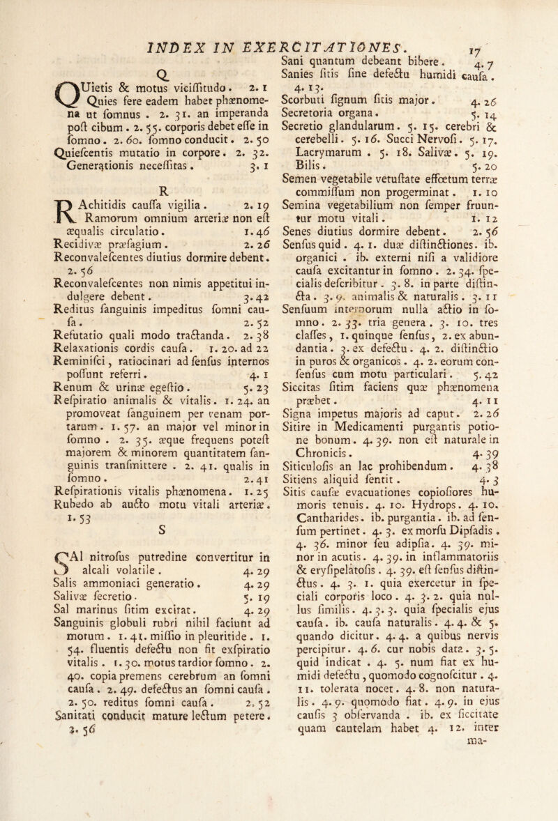 Sani quantum debeant bibere. QUietis & motus viciftitudo. 2.1 Quies fere eadem habet phsenome- na ut fomnus . 2. 31. an imperanda poft cibum . 2. 55. corporis debet efle in fomno. 2. 60. fomno conducit. 2.50 Quiefcentis mutatio in corpore Generationis neceftitas. 2. 32. R Achitidis caufta vigilia . 3- 1 2. 19 R. Ramorum omnium arteria non eft aequalis circulatio. 1.46 Recidivae prsefagium . 2. 26 Reconvalefcentes diutius dormire debent. 2. 56 Reconvalefcentes non nimis appetitui in- dulgere debent. 3.42 Reditus fanguinis impeditus fomni cau- fa . ' 2. 52 Refutatio quali modo tra£tanda. 2.38 Relaxationis cordis caufa. 1.20. ad 22 Reminifci, ratiocinari ad fenfus internos poffunt referri. 4. 1 Renum & urinae egeftio . 5. 23 Refpiratio animalis & vitalis. 1. 24. an promoveat fanguinem per cenam por¬ tarum . 1.57. an major vel minor in fomno . 2. 35. aeque frequens poteft majorem & minorem quantitatem fan¬ guinis tranfmittere . 2. 41. qualis in fomno. 2.41 Refpirationis vitalis phaenomena. 1.25 Rubedo ab aufto motu vitali arterise. M 3 S f^Al nitrofus putredine convertitur in alcali volatile . 4. 29 Salis ammoniaci generatio . 4. 29 Saliva fecretio • 5. 19 Sal marinus fitim excitat. 4. 29 Sanguinis globuli rubri nihil faciunt ad morum. 1. 41. miftio in pleuritide . 1. 54. fluentis defe&u non fit exfpiratio vitalis. 1.30. motus tardior fomno. 2. 40. copia premens cerebrum an fomni caufa . 2. 49. defe&us an fomni caufa . 2.50. reditus fomni caufa. 2=52 Sanitati conducit mature le&um petere * 3* 56 _ „ 4.7 Sanies litis fine defeftu humidi caufa. 4. 13. Scorbuti fignum fitis major. 4. 26 Secretoria organa. 5. l4 Secretio glandularum. 5. 15. cerebri & cerebelli. 5.16. Succi Nervofi. 5.17. Lacrymarum . 5. 18. Salivae. 5. 19. Bilis. 5. 20 Semen vegetabile vetuftate effcetum terrae commifiTum non progerminat. 1. 10 Semina vegetabilium non femper fruun- tur motu vitali. 1. 12 Senes diutius dormire debent. 2.56 Senfusquid. 4.1. duae diftinftiones. ib. organici . ib. externi nifi a validiore caufa excitantur in fomno . 2. 34. fpe- cialis defcribitur . 3.8. in parte diftin- 6ha. 3.9. animalis & naturalis. 3. ir Senfuum internorum nulla aftio in fo¬ mno. 2.33. tria genera. 3. io. tres claftes, i. quinque fenfus, 2. ex abun¬ dantia . 3. ex defe&u. 4. 2. diftin£lio in puros & organicos. 4. 2. eorum con- fenfus cum motu particulari. 5. 42 Siccitas fitim faciens quae phaenomena praebet. 4. 11 Signa impetus majoris ad caput. 2.26 Sitire in Medicamenti purgantis potio¬ ne bonum. 4.39. non eft naturale in Chronicis. 4* 39 Siticulofis an lac prohibendum. 4. 38 Sitiens aliquid fentit . 4. 3 Sitis caufae evacuationes copiofiores hu¬ moris tenuis. 4. 10. Hydrops. 4. 10. Cantharides, ib. purgantia. ib. ad fen- fum pertinet. 4. 3. ex morfu Dipfadis. 4. 36. minor feu adipfia. 4. 39. mi¬ nor in acutis. 4. 39. in inflammatoriis & eryfipelatofis. 4. 39. eft fenfus diftin- &us. 4. 3. 1. quia exercetur in fpe- ciali corporis loco. 4. 3. 2. quia nul¬ lus ftmilis. 4.3* 3* quia fpecialis ejus caufa. ib. caufa naturalis. 4. 4. & 5. quando dicitur. 4.4. a quibus nervis percipitur. 4. <5. cur nobis data. 3.5. quid indicat . 4. 5. num fiat ex hu¬ midi defeStu , quomodo cognofcitur . 4. 11. tolerata nocet. 4.8. non natura¬ lis . 4. 9. quomodo fiat. 4. 9. in ejus caufis 3 obfervanda . ib. ex ficcitate quam cautelam habet 4. 12. inter ma-