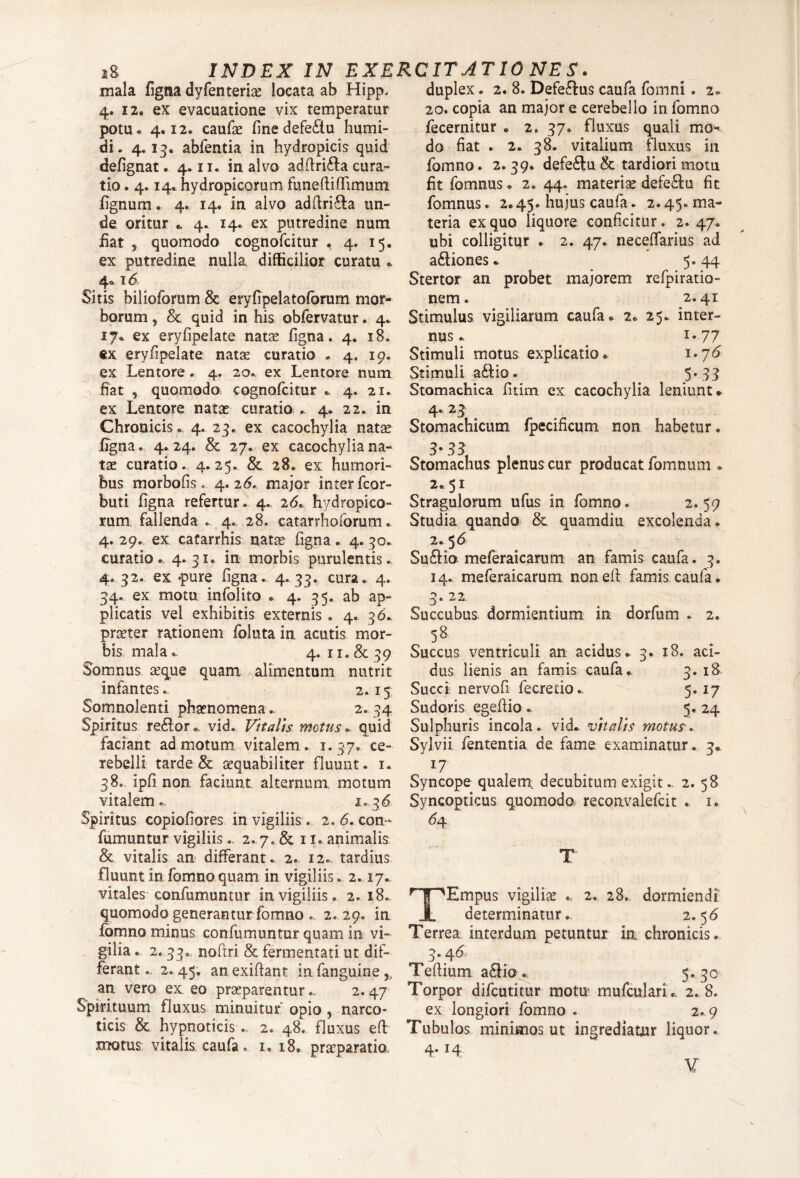 mala figna dyfenteriae locata ab Hipp. 4. 12. ex evacuatione vix temperatur potu* 4,12«. caufae finedefe&u humi- di. 4*13. abfentia in hydropicis quid defignat. 4.11. in alvo adffri&a cura¬ tio . 4.14. hydropicorum fimeftiffimum fignurn. 4« 14. in alvo adftri&a un¬ de oritur * 4. 14* ex putredine num fiat , quomodo cognofcitur . 4. 15. ex putredine nulla difficilior curatu . 4«. 16 Sitis bilioforum & eryfipelatoforurn mor¬ borum , 8c quid in his obfervatur * 4« 17* ex eryfipelate natae figna, 4. 18. ex eryfipelate natas curatio . 4, 19, ex Lentore . 4. 20.. ex Lentore num fiat , quomodo cognofcitur .. 4. 21. ex Lentore natas curatio ., 4* 22. in Chronicis. 4. 23. ex cacochylia natae .figna., 4. 24. & 27. ex cacochylia na¬ tae curatio. 4*25. Sc 28. ex humori¬ bus morbofis. 4.26. major inter fcor- buti figna refertur. 4. 2<5. hydropico¬ rum fallenda . 4. 28. catarrhoforum. 4.29. ex catarrhis natae figna. 4.30. curatio. 4*31» in morbis purulentis. 4. 32. ex «pure figna. 4. 33. cura. 4. 34. ex motu infolito • 4. 35. ab ap¬ plicatis vel exhibitis externis . 4. 36., praeter rationem foluta in acutis mor¬ bis mala. 4. 11. & 39 Somnus aeque quam alimentum nutrit infantes.. 2.15 Somnolenti phaenomena. 2. 34 Spiritus reflor*, vid. Vitalis motus., quid faciant admotum vitalem. 1.37. ce¬ rebelli tarde & aequabiliter fluunt. 1. 38. ipfi non faciunt alternum motum vitalem- 1.36 Spiritus copiofiores in vigiliis . 2.6. con- fumuntur vigiliis.. 2. 7. & 11. animalis & vitalis an differant. 2. 12. tardius fluunt in fomno quam in vigiliis. 2.17. vitales confumuntur in vigiliis. 2.18. quomodo generantur fomno .. 2.29. in fomno minus confumuntur quam in vi¬ gilia « 2. 33. noftri & fermentati ut dif¬ ferant . 2.45. anexiftant in fanguine % an vero ex, eo praeparentur2.47 Spirituum fluxus minuitur' opio, narco¬ ticis & hypnoticis2. 48. fluxus eft motus vitalis, caufa. 1. 18. praeparatio. duplex. 2. 8. Defe£fus caufa fomni. 2. 20. copia an major e cerebello in fomno fecernitur * 2. 37. fluxus quali mo^ do fiat . 2. 38. vitalium fluxus in fomno. 2. 39. defeftu & tardiori motu fit fomnus * 2. 44. materiae defe£tu fit fomnus. 2.45. hujus caufa. 2.45. ma¬ teria ex quo liquore conficitur. 2. 47. ubi colligitur . 2. 47. neceffarius ad a&iones * 5. 44 Stertor an probet majorem refpiratio- nem. 2.41 Stimulus vigiliarum caufa. 2. 25. inter¬ nus. . i-77 Stimuli motus explicatio. 1.7<5 Stimuli a£fio. 5- 33 Stomachica fitim ex cacochylia leniunt. 4* 2 3 Stomachicum fpecificum non habetur. 3-331 Stomachus plenus cur producat fomnum . 2.51 Stragulorum ufus in fomno. 2.59 Studia quando & quamdiu excolenda. 2. 56 Su&ia meferaicarum an famis caufa. 3. 14. meferaicarum nonefi: famis caufa. 3. 22 Succubus, dormientium in dorfum . 2. 5& Succus ventriculi an acidus. 3. 18. aci¬ dus lienis an famis caufa. 3. 18 Succi? nervofi fecretio.. 5.17 Sudoris egefiio . 5. 24 Sulphuris incola, vid. vitalis motur. Sylvii fententia de fame examinatur. 3. *7 Syncope qualem, decubitum exigit.. 2. 58 Syncopticus quomodo, reconvalefcit . 1. <*4 T TEmpus vigiliae 2. 28. dormiendi determinatur.. 2.5 6 Terrea interdum petuntur in chronicis. 3-4 6- Teftium a£Ho. 5. 30 Torpor difcutitur motu; mufculari . 2. 8. ex longiori fomno . 2.9 Tubulos minimos ut ingrediatur liquor.
