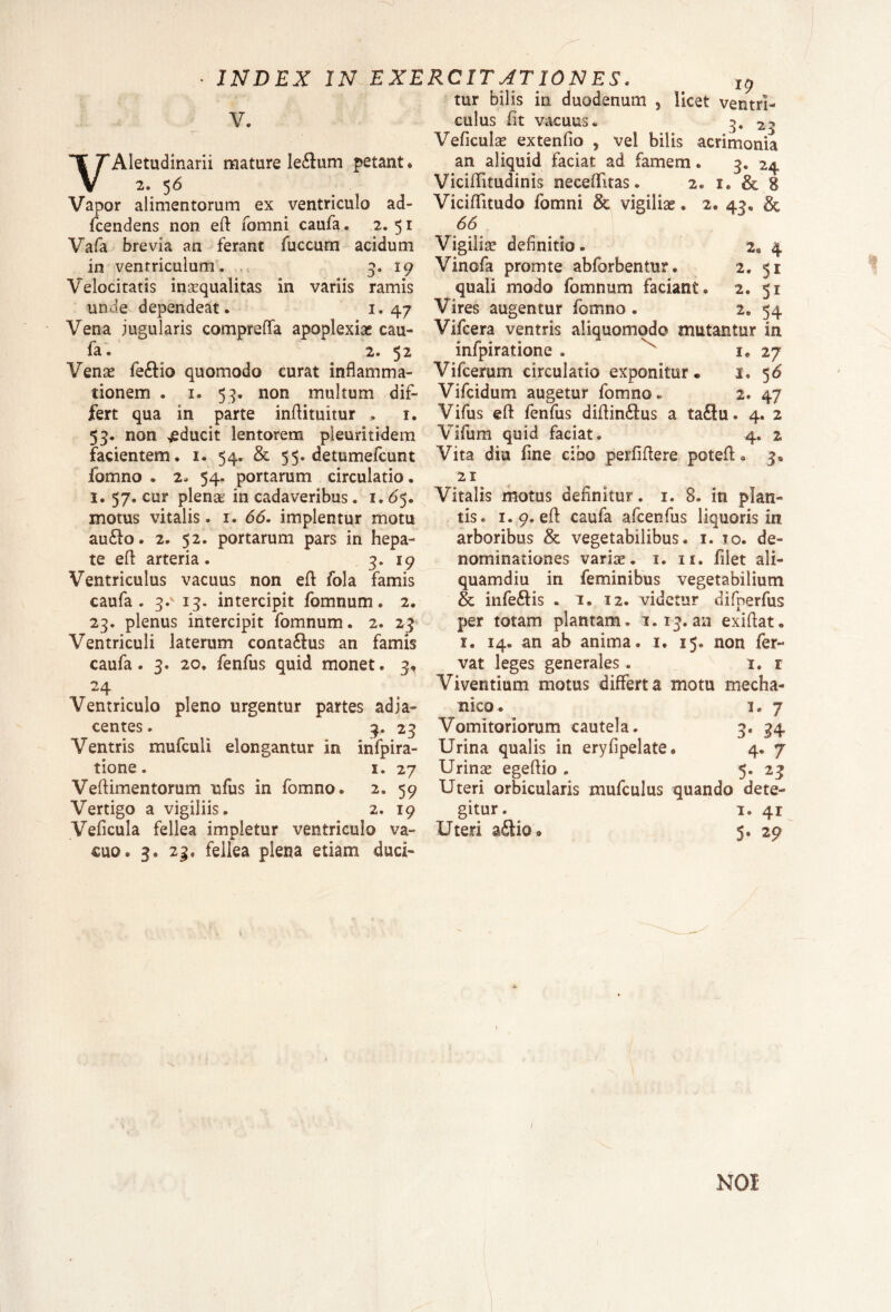 V. VAletudinarii mature le£tum petant * 2. 56 Vapor alimentorum ex ventriculo ad- fcendens non. eft fomni caufa. 2.51 Vafa brevia an ferant fuccum acidum in ventriculum. 3. 19 Velocitatis inaequalitas in variis ramis unde dependeat. 1,47 Vena jugularis comprefla apoplexiae cau¬ fa. 2. 52 Venae fe£tio quomodo curat inflamma¬ tionem . 1. 53. non multum dif¬ fert qua in parte inftituitur , 1. 53. non «jeducit lentorem pleuritidem facientem. 1. 54. & 55. detumefcunt fomno . 2* 54. portarum circulatio. 1.57. cur plenae in cadaveribus. 1. 65. motus vitalis. 1. 66. implentur motu au£to. 2. 52. portarum pars in hepa¬ te eft arteria. 3. 19 Ventriculus vacuus non eft fola Tamis caufa. 3-v 13. intercipit fomnum. 2. 23. plenus intercipit fomnum. 2. 23 Ventriculi laterum conta&us an famis caufa. 3. 20» fenfus quid monet. 3, 24 Ventriculo pleno urgentur partes adja¬ centes . 3. 23 Ventris mufculi elongantur in infpira- tione. i. 27 Veftimentorum ufus in fomno. 2. 59 Vertigo a vigiliis. 2. 19 Veficula fellea impletur ventriculo va¬ cuo. 3. 23. fellea plena etiam duci¬ tur bilis in duodenum , licet ventri¬ culus fit vacuus. 3. 23 Veficula? extenflo , vel bilis acrimonia an aliquid faciat ad famem. 3« 24 VicifTitudinis neceffitas • 2. i. & 8 VicifTitudo fomni & vigiliae. 2. 43« & 66 Vigiliae dennmo. 2a 4 Vinofa promte abforbentur. 2. 51 quali modo fomnum faciant. 2. 51 Vires augentur fomno . 2. 54 Vifcera ventris aliquomqdo mutantur in infpiratione . 1. 27 Vifcerum circulatio exponitur® 1« 56' Vifcidum augetur fomno. 2. 47 Vifus eft fenfus diftin£tus a ta£lu. 4. 2 Vifum quid faciat. 4. % Vita diu fine cibo perfiftere poteft • 3. 21 Vitalis motus definitur. 1. 8. in plan¬ tis. 1.9. efl caufa afcenfus liquoris in arboribus & vegetabilibus. 1. to. de¬ nominationes variae. 1. it, filet ali¬ quamdiu in feminibus vegetabilium & infe£lis . 1. 12. videtur difperfus per totam plantam. 1.13.an exiftat. 1. 14. an ab anima. 1. 15. non fer¬ vat leges generales. 1. r Viventium motus differta motu mecha¬ nico e 1.7 Vomitoriorum cautela. 3« 34 Urina qualis in eryfipelate. 4. 7 Urinae egeftio . 5. 23 Uteri orbicularis mufculus quando dete¬ gitur. 1. 41 Uteri ait 10 * 5. 29 NOI