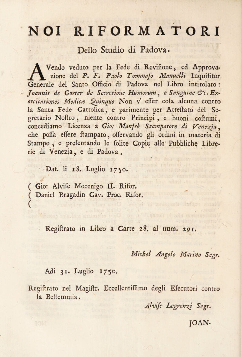 NOI RIFORM A TORI Delio Studio di Padova. AVendo veduto per la Fede di Revifione y ed Approva- zione dei P. F• Paolo Tommafo Manuelli Inquifitor Generale dei Santo Officio di Padova nel Libro intitolato: Joanni$ de Gorter de Secretione Humorum y e Sanguine &c. Ex¬ ercitationes Medies Quinque Non v effer cofa alcuna contro la Santa Fede Cattolica, e parimente per Atteftato dei Se- gretario Noftro ? niente contro Principi , e buoni coftumi 5 concediamo Licenza a Gio: Manfre St amputor e di F~ene%ja y che poffa effere ftampato? offervando gli ordini in materia di Stampe , e prefentando le folite Gopie alie Pubbliche Libre- rie di Venezia5 e di Padova» Dat. Ii 18. Luglio 1750. ( Gio: Alvife Mocenigo II. Rifor. ( Daniel Bragadin Cav. Proc. Rifor. ( Regiftrato in Libro a Carte 28, al nura. api. Micbel Angelo Marhio Segr. Adi 31. Luglio 1750. / Regiftrato nel Magiftr. EccellentifRrao degli Efecutori contro la Beftemmia. Alvife Legrenzj Segr. JOAN*