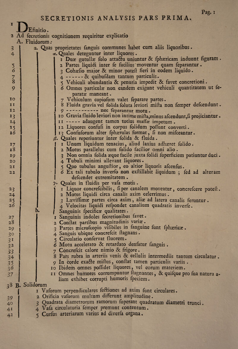 2 4 5 6 7 8 9 io 11 12 L3 14 15 16 17 18 19 20 21 22 23 24 25 26 27 28 29 3° 31 32 33 34 35 3'6 37 38: 39 40 41 42 SECRETIONIS ANALYSIS PARS PRIMA. Pag. 1 ionis cognitionem requiritur explicatio irum .• Quas proprietates fanguis communes habet cum aliis liquoribus. a. Quales deteguntur inter liquores. 1 Duse gutullae folo attaftu uniuntur & fphsricam induunt figuram. 2 Partes liquidi inter fe facilius moventur quam feparantur. 3 Cohaefio major & minor potefi: fieri in eodem liquido. 4 -& quibufdam tantum particulis. 5 Vehiculi abundantia & penuria impedit & favet concretioni. 6 Omnes particulae non eandem exigunt vehiculi quantitatem ut fe- paratse maneant. ■ 7 Vehiculum copiofum valet feparare partes. 8 Fluida gravia vel folida foluta leviori mifta non femper defcendunt. 9 -- ** nec feparantur motu • 10 Gravia fluido leviori non intime mifta,minus afcendunt,fi projiciantur. 11 -adaugent tamen totius maffse impetum . 12 Liquores confufi in corpus folidum poffunt converti. 13 Confuforum alter fphsrulas format, fi non mifceantur. /?. Quales reperiuntur inter folida & fluida. 1 Unum liquidum tenacius, aliud laxius adhsret folido. 2 Motus parallelus cum folido facilior omni alio. 3 Non omnia folida sque facile juxta folidi fuperficiem patiuntur duci. 4 Tubuli minimi allevant liquores . 5 Quo tubulus anguftior, eo altior liquoris afcenfus. 6 Ex tali tubulo inverfo non exftillabit liquidum ; fed ad alteram I defcendet extremitatem . 7- Quales in fluidis per vafa motis. 1 Liquor concrefcibilis, fi per canalem moveatur, concrefcere potefi. 2 Motus liquidi circa canalis axim celerrimus. 3 Lsevifiimse partes circa axim, aliae ad latera canalis feruntur . 4 Velocitas liquidi refpondet canalium quadratis inverfe. | Sanguinis fpecifica? qualitates . 1 Sanguinis indoles fecretionibus favet. 2 Confiat partibus magnitudinis varis. 3 Parces piicrofcopio vifibiles in fanguine funt fphsrics. 4 Sanguis ubique concrefcit fiagnans. 5 Circulatio confervat fluorem. 6 Motu accelerato & retardato denfatur fanguis. 7 Cpncrefcit calore nimio & frigore. 8 Pars rubra in arteriis venis & cellulis intermediis tantum circulatur. 9 In corde exafte miftus, confiat tamen particulis variis . 10 Ibiderh omnes poflidet liquores, vel eorum materiem. 11 Omnes humores corrumpuntur fiagnantes, & quifque pro fua natura a- liam exhibet corrupti humoris Ipeciem. * * 1 Vaforum perpendiculares fe&iones ad axim funt circulares. Orificia vaforum multum differunt amplitudine. Quadrata diametrorum ramorum fuperant quadratum diametri trunci. Vafa circulatoria femper premunt contentum. Curfus arteriarum varius ad diverfa organa.