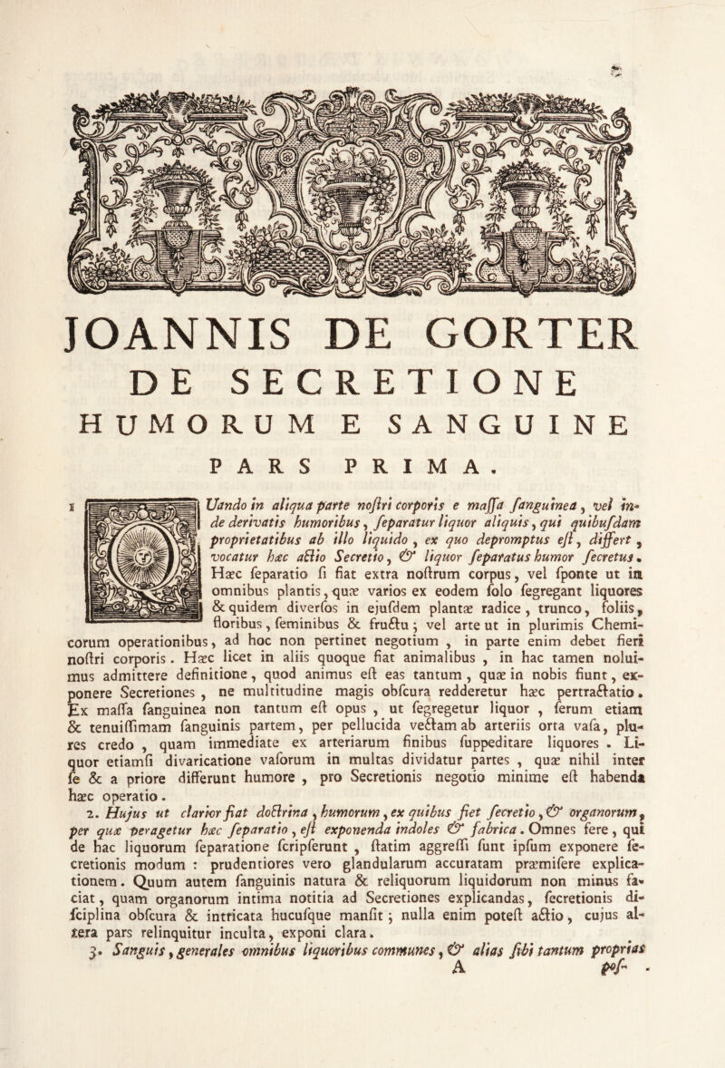 \ JOANNIS DE GORTER DE SECRETIONE HUMORUM E SANGUINE PARS PRIMA. Uandoin aliqua parte noflri corporis e maffa fanguinea , vel in¬ de derivatis humoribus, feparatur liquor aliquis, qui quibufdam proprietatibus ab illo liquido , ex quo depromptus ejl, differt , vocatur hac aftio Secretio, & liquor Jeparatus humor fecretus • Haec feparatio fi fiat extra noftrum corpus, vel fponte ut in omnibus plantis,quae varios ex eodem folo fegregant liquores & quidem diverfos in ejufdem plantae radice, trunco, foliis ^ floribus, feminibus & fru&u; vel arte ut in plurimis Chemi- eorum operationibus, ad hoc non pertinet negotium , in parte enim debet fieri noflri corporis. Haec licet in aliis quoque fiat animalibus , in hac tamen nolui¬ mus admittere definitione, quod animus eft eas tantum , quae in nobis fiunt, ex¬ ponere Secretiones, ne multitudine magis obfcura redderetur haec pertra&atio# Ex ma(Ia fanguinea non tantum efl opus , ut fegregetur liquor , ferum etiam & tenuiflimam fanguinis partem, per pellucida ve&am ab arteriis orta vafa, phi- res credo , quam immediate ex arteriarum finibus fuppeditare liquores . Li¬ quor etiamfi divaricatione vaforum in multas dividatur partes , quae nihil inter fe & a priore differunt humore , pro Secretionis negotio minime eft habenda haec operatio. 2 .Hujus ut clarior fiat doSrina , humorum, ex quibus fiet fecretio y & organorum y per quae Der agetur hac feparatio , ejl exponenda indoles & fabrica. Omnes fere , qui de hac liquorum feparatione fcripferunt , ftatim aggreffi funt ipfum exponere fe- eretionis modum : prudentiores vero glandularum accuratam pramifere explica¬ tionem. Quum autem fanguinis natura & reliquorum liquidorum non minus fa* ciat, quam organorum intima notitia ad Secretiones explicandas, fecretionis di- fciplina obfcura & intricata hucufque manfit; nulla enim poteft a£tio, cujus al¬ tera pars relinquitur inculta, exponi clara. 3. Sanguis, generales omnibus liquoribus communes, & alias fibi tantum proprias A pf -