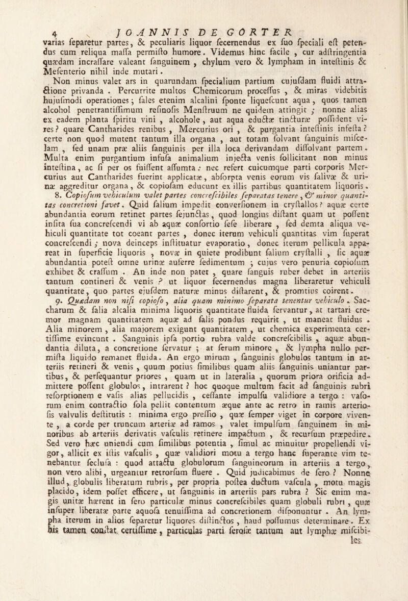 varias feparetur partes, & peculiaris liquor fecernendujs ex fuo fpeciali eft peten¬ dus cum reliqua mafta permifto humore. Videmus hinc facile , cur adftringentia quaedam incraflare valeant fanguinem , chylum vero & lympham in inteftinis & Mefenterio nihil inde mutari. Non minus valet ars in quarundam fpecialium partium cujufdam fluidi ama¬ sione privanda . Percurrite multos Chemicorum proceflus , & miras videbitis hujufmodi operationes; fales etenim alcalini fponte liquefcunt aqua, quos tamen alcohol penetrantiflimum reflnofis Menftruum ne quidem attingit y nonne alias ex eadem planta fpiritu vini , alcohole , aut aqua edu&ae tin&urae poflident vi¬ res? quare Cantharides renibus , Mercurius ori , & purgantia inteftinis infefta ? certe non quod mutent tantum illa organa , aut totam folvant fanguinis mifce- lam , fed unam prae aliis fanguinis per illa loca derivandam diflolvant partem. Multa enim purgantium infufa animalium inje£fa venis follicitant non minus inteftina, ac fi per os fuiftent aflumta .* nec refert cuicumque parti corporis Mer¬ curius aut Cantharides fuerint applicatae, abforpta venis eorum vis falivae & uri¬ nae aggreditur organa, & eopiofam educunt exiliis partibus quantitatem liquoris. 8. Copiofum vehiculum valet partes concrefcibiles feparat as tenere minor quanti- tas concretioni favet. Quid falium impedit converftonem in cryftallos? aquae certe abundantia eorum retinet partes fejun£fas, quod longius diftant quam ut poftent infita fua concrefcendi vi ab aquas confortio fefe liberare , fed demta aliqua ve¬ hiculi quantitate tot coeant partes , donec iterum vehiculi quantitas vim fuperat concrefcendi y nova deinceps inftituatur evaporatio, donec iterum pellicula appa¬ reat in fuperflcie liquoris , novae in quiete prodibunt falium cryftalli , fle aquas abundantia poteft omne urinae auferre fedimentum ; cujus vero penuria copiofum exhibet & craflum . An inde non patet , quare fanguis ruber debet in arteriis tantum contineri & venis ? ut liquor fecernendus magna liberaretur vehiculi quantitate, quo partes ejufdem natura minus diftarent, & promtins coirent. 9* Quaedam non nifi copiofo , alia quam minimo feparata tenentur vehiculo Sac- charum & falia alcalia minima liquoris quantitate fluida fervantur , at tartari cre¬ mor magnam quantitatem aquae ad falis pondus requirit , ut maneat fluidus * Alia minorem , alia majorem exigunt quantitatem , ut chemica experimenta cer- tiflime evincunt . Sanguinis ipfa portio rubra valde concrefcibilis % aquae abun¬ dantia diluta, a concretione fervatur ; at ferum minore , & lympha nullo per- mifta liquido remanet fluida. An ergo mirum , fanguinis globulos tantum in ar¬ teriis retineri & venis , quum potius fimilibus quam aliis fanguinis uniantur par¬ tibus, & perfequantur priores , quam ut in lateralia , quorum priora orificia ad¬ mittere poftent globulos, intrarent ? hoc quoque multum facit ad fanguinis rubri reforptionem e vafis alias pellucidis , cefifante impulfu validiore a terga : vafo- rum enim contrario fola pellit contentum aeque ante ac retro in ramis arterio- fis valvulis deflitutis : minima ergo preftio , quae femper viget in corpore viven¬ te , a corde per truncum arteriae ad ramos , valet impulfum fanguinem in mi¬ noribus ab arteriis derivatis vafculis retinere impa&um , & recurfum praepedire* Sed vero haec uniendi cum fimilibus potentia , fimul ac minuitur propellendi vi¬ gor, allicit ex ittis vafculis , quae validiori motu a tergo hanc fuperante vim te- nebantur feclufa : quod atta£fu globulorum fanguineorum in arteriis a tergo , non vero alibi, urgeantur retrorfum fluere . Quid judicabimus de fero ? Nonne, illud, globulis liberatum rubris, per propria poftea du&um vafcula f motu, magis placido, idem poffet efficere, ut fanguinis in arteriis pars rubra ? Sic enim ma¬ gis unitae haerent in fero particulae minus concrefcibiles quam globuli rubri , quas infuper liberatae parte aquofa tenuiffima ad concretionem difoonuntur . An lym¬ pha iterum in alios feparetur liquores diftin&os , haud poffumus determinare . Ex tamen conflat certiffime 5 particulas parti ferofae tantum aut lympha mifeibi-